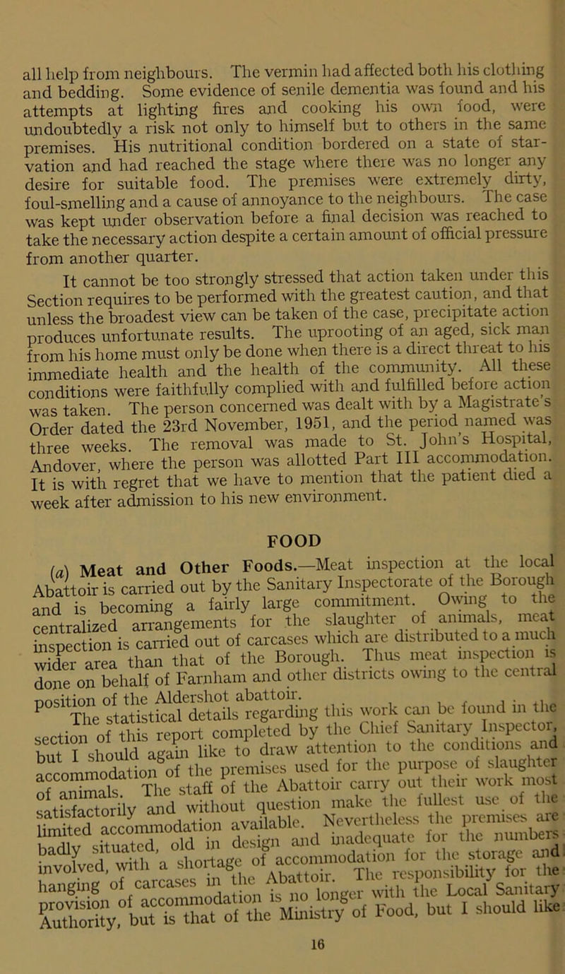 all help from neighbours. The vermin had affected both his clothing and bedding. Some evidence of senile dementia was found and his attempts at lighting fires and cooking his own food, were undoubtedly a risk not only to himself but to others in the same premises. His nutritional condition bordered on a state of star- vation and had reached the stage where there was no longei an}' desire for suitable food. The premises were extremely dirty, foul-smelling and a cause of annoyance to the neighbours. The case was kept under observation before a final decision was reached to take the necessary action despite a certain amount of official pressure from another quarter. It cannot be too strongly stressed that action taken under this Section requires to be performed with the greatest caution, and that unless the broadest view can be taken of the case, precipitate action produces unfortunate results. The uprooting of an aged, sick man from his home must only be done when there is a direct thieat to Ins immediate health and the health of the community. All these conditions were faithfully complied with and fulfilled befoie action was taken. The person concerned was dealt with by a Magistrate s Order dated the 23rd November, 1951, and the period named was three weeks. The removal was made to St. Johns Hospital, Andover where the person was allotted Part III accommodation. It is with regret that we have to mention that the patient died a week after admission to his new environment. FOOD la) Meat and Other Foods.-Meat inspection at the local Abattoir is carried out by the Sanitary Inspectorate of the Borough and is becoming a fairly large commitment Owing to the centralized arrangements for the slaughtei of animals, mca inspection is carried out of carcases which are distributed to a much vvider area than that of the Borough. Thus meat inspection is done on behalf of Farnham and other districts owing to the central nosition of the Aldershot abat toil. . p The statistical details regarding tills work can be found in the section of this report completed by the Chief Samtaiy Inspectoi, but I should again like to draw attention to the conditions and accommodation of the premises used for the purpose of slaughter accommoaa n Abattoir carry out their work most satisfaJorily Jmd widiout question make he fullest use, of the h'Lnodation — d£ £ ffSE hanging of carcases n lie Abaiton LocySanita.y bW* ^od. but 1 should like