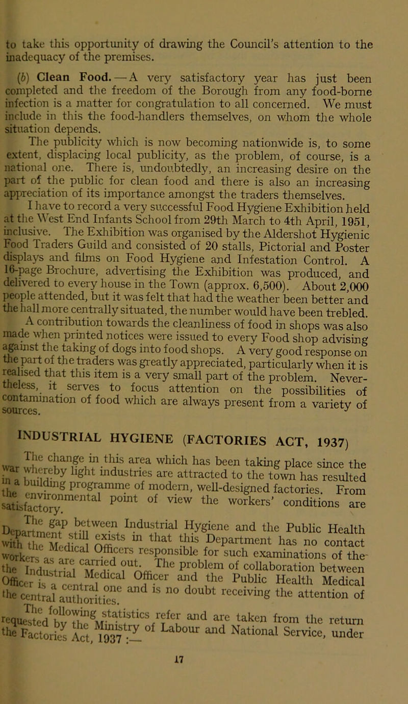to take this opportunity of drawing the Council’s attention to the inadequacy of the premises. (b) Clean Food.—A very satisfactory year has just been completed and the freedom of the Borough from any food-borne infection is a matter for congratulation to all concerned. We must include in this the food-handlers themselves, on whom the whole situation depends. The publicity which is now becoming nationwide is, to some extent, displacing local publicity, as the problem, of course, is a national one. There is, undoubtedly, an increasing desire on the part of the public for clean food and there is also an increasing appreciation of its importance amongst the traders themselves. I have to record a very successful Food Hygiene Exhibition held at the West End Infants School from 29th March to 4th April, 1951, inclusive. The Exhibition was organised by the Aldershot Hygienic Food Traders Guild and consisted of 20 stalls, Pictorial and Poster displays and films on Food Hygiene and Infestation Control. A 16-page Brochure, advertising the Exhibition was produced, and delivered to every house in the Town (approx. 6,500). About 2,000 people attended, but it was felt that had the weather been better and the hall more centrally situated, the number would have been trebled. A contribution towards the cleanliness of food in shops was also made when printed notices were issued to every Food shop advising against the taking of dogs into food shops. A very good response on the part of the traders was greatly appreciated, particularly when it is realised that this item is a very small part of the problem. Never- theless, it serves to focus attention on the possibilities of contamination of food which are always present from a variety of SOIlrrpQ J INDUSTRIAL HYGIENE (FACTORIES ACT, 1937) The change in this area which has been taking place since the ml buM I hght industrif are attracted to the town has resulted he ; n g Pr°grammc of modern’ wed-designed factories. From StisfaX0ynme P°mt °f ViCW thG W°'kers’ conditions DenaTrtmeSPcSntWe®n+ Indu;?rial Hygiene and the Public Health with th< Me die-il OffiStS m that ,DePartment has no contact workers 0fficcrs responsible for such examinations of the- ‘he d^trS Medi? ?UhffiThe Pr°bk” of “Nation between Officer is °fCer and the Public Health Medical ffie central authorities? ^ 15 n° ^ receivinS the attention of requested^ b v Tl' ^VTstat)s 1 ics r|*cr and are taken from the return the Factories tuS -° Lab°Ur ^ National Service, under