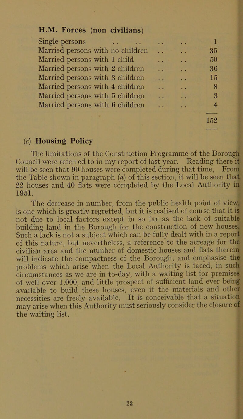H.M. Forces (non civilians) Single persons .. .. .. .. 1 Married persons with no children .. .. 35 Married persons with 1 child .. .. 50 Married persons with 2 children .. .. 36 Married persons with 3 children .. .. 15 Married persons with 4 children .. .. 8 Married persons with 5 children .. .. 3 Married persons with 6 children .. .. 4 152 (c) Housing Policy The limitations of the Construction Programme of the Borough Council were referred to in my report of last year. Reading there it will be seen that 90 houses were completed during that time. From the Table shown in paragraph (a) of this section, it will be seen that 22 houses and 40 flats were completed by the Local Authority in 1951. The decrease in number, from the public health point of view, is one which is greatly regretted, but it is realised of course that it is not due to local factors except in so far as the lack of suitable building land in the Borough for the construction of new houses. Such a lack is not a subject which can be fully dealt with in a report of this nature, but nevertheless, a reference to the acreage for the civilian area and the number of domestic houses and flats therein will indicate the compactness of the Borough, and emphasise the problems which arise when the Local Authority is faced, in such circumstances as we are in to-day, with a waiting list for premises of well over 1,000, and little prospect of sufficient land ever being available to build these houses, even if the materials and other necessities are freely available. It is conceivable that a situation may arise when this Authority must seriously consider the closure of the waiting list.