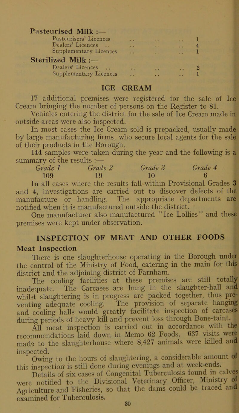 Pasteurised Milk Pasteurisers’ Licences Dealers’ Licences Supplementary Licences Sterilized Milk :— Dealers’Licences Supplementary Licences ICE CREAM 1 4 1 2 1 17 additional premises were registered for the sale of Ice Cream bringing the number of persons on the Register to 81. Vehicles entering the district for the sale of Ice Cream made in outside areas were also inspected. In most cases the Ice Cream sold is prepacked, usually made by large manufacturing firms, who secure local agents for the sale of their products in the Borough. 144 samples were taken during the year and the following is a summary of the results :— Grade 1 Grade 2 Grade 3 Grade 4 109 19 10 6 In all cases where the results fall within Provisional Grades 3 and 4, investigations are carried out to discover defects of the manufacture or handling. The appropriate departments are notified when it is manufactured outside the district. One manufacturer also manufactured “Ice Lollies” and these premises were kept under observation. INSPECTION OF MEAT AND OTHER FOODS Meat Inspection There is one slaughterhouse operating in the Borough under the control of the Ministry of Food, catering in the main for this district and the adjoining district of Farnham. The cooling facilities at these premises are still totally inadequate. The Carcases are hung in the slaughter-hall and whilst slaughtering is in progress are packed together, thus pre- venting adequate cooling. The provision of separate hanging and cooling halls would greatly facilitate inspection of carcases during periods of heavy kill and prevent loss through Bone-taint. All meat inspection is carried out in accordance with the recommendations laid down in Memo 62 Foods. 637 visits were made to the slaughterhouse where 8,427 animals were killed and inspected. . ., ,, , f Owing to the hours of slaughtering, a considerable amount oi this inspection' is still done during evenings and at week-ends. Details of six cases of Congenital Tuberculosis found in calves were notified to the Divisional Veterinary Officer, Ministry of Agriculture and Fisheries, so that the dams could be traced and examined for Tuberculosis.