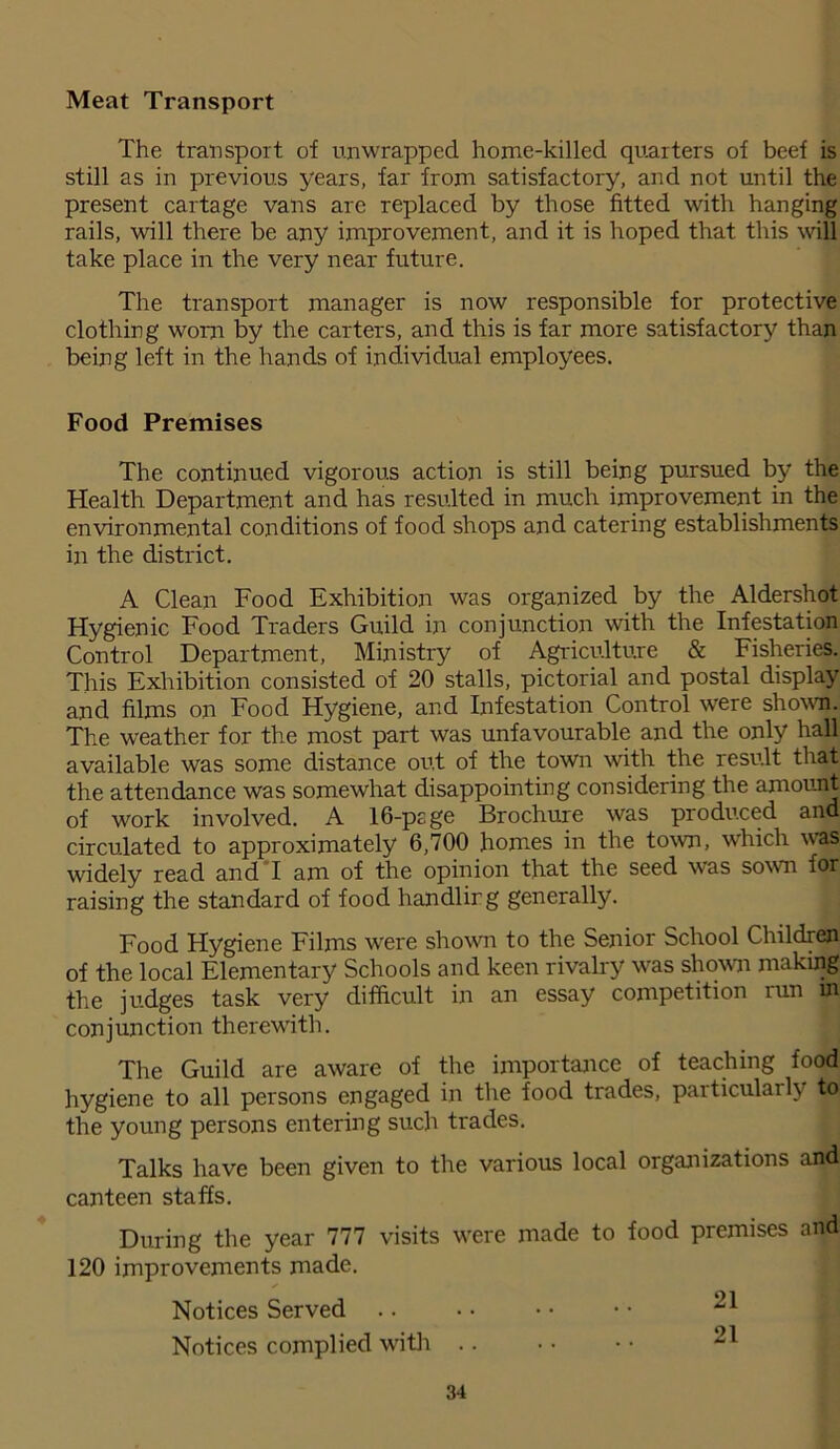 Meat Transport The transport of unwrapped home-killed quarters of beef is still as in previous years, far from satisfactory, and not until the present cartage vans are replaced by those fitted with hanging rails, will there be any improvement, and it is hoped that this will take place in the very near future. The transport manager is now responsible for protective clothing worn by the carters, and this is far more satisfactory than being left in the hands of individual employees. Food Premises The continued vigorous action is still being pursued by the Health Department and has resulted in much improvement in the environmental conditions of food shops and catering establishments in the district. A Clean Food Exhibition was organized by the Aldershot Hygienic Food Traders Guild in conjunction with the Infestation Control Department, Ministry of Agriculture & Fisheries. This Exhibition consisted of 20 stalls, pictorial and postal display and films on Food Hygiene, and Infestation Control were shown. The weather for the most part was unfavourable and the only hall available was some distance out of the town with the result that the attendance was somewhat disappointing considering the amount of work involved. A 16-psge Brochure was produced and circulated to approximately 6,700 homes in the town, which was widely read and I am of the opinion that the seed was sown for raising the standard of food handling generally. Food Hygiene Films were shown to the Senior School Children of the local Elementary Schools and keen rivalry was shown making the judges task very difficult in an essay competition run in conjunction therewith. The Guild are aware of the importance of teaching food hygiene to all persons engaged in the food trades, particularly to the young persons entering such trades. Talks have been given to the various local organizations and canteen staffs. During the year 777 visits were made to food premises and 120 improvements made. Notices Served .. • • • • • • ^1 Notices complied with .. • • • • 21