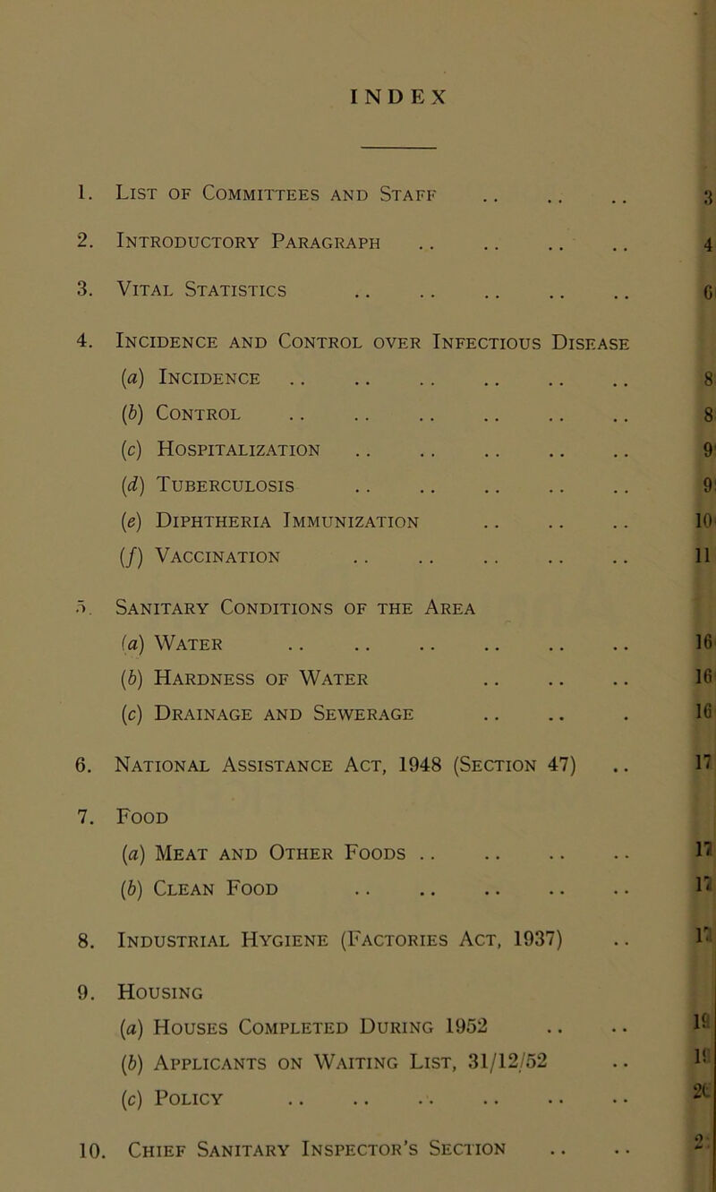 INDEX 1. List of Committees and Staff 2. Introductory Paragraph 3. Vital Statistics 4. Incidence and Control over Infectious Disease (a) Incidence (b) Control (c) Hospitalization (d) Tuberculosis (e) Diphtheria Immunization (/) Vaccination 5. Sanitary Conditions of the Area (a) Water .. .. (b) Hardness of Water (c) Drainage and Sewerage 6. National Assistance Act, 1948 (Section 47) 7. Food (a) Meat and Other Foods (b) Clean Food .. 8. Industrial Hygiene (Factories Act, 1937) 9. Housing (a) Houses Completed During 1952 (b) Applicants on Waiting List, 31/12/52 (c) Policy