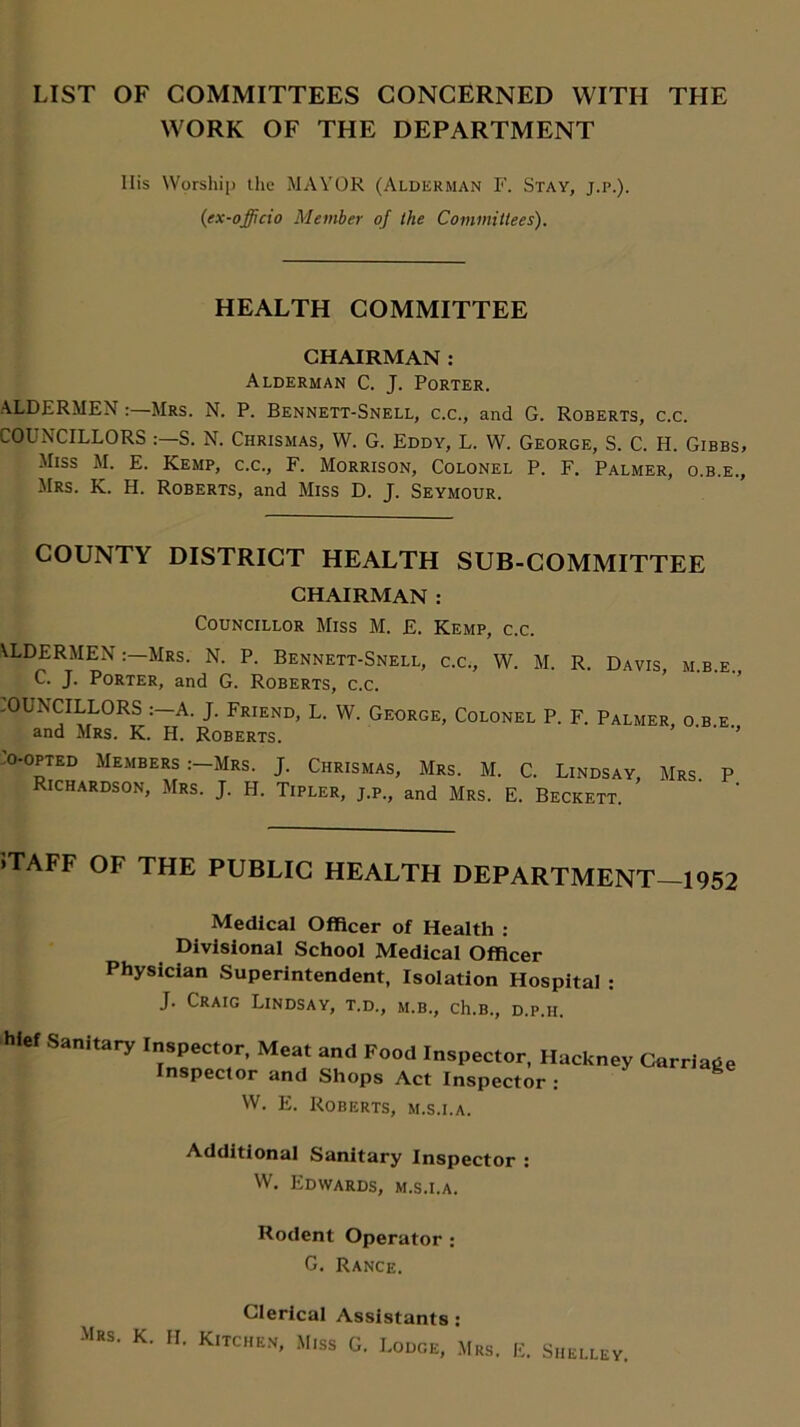LIST OF COMMITTEES CONCERNED WITH THE WORK OF THE DEPARTMENT Ilis Worship the MAYOR (Alderman F. Stay, j.p.). {ex-officio Member of the Committees). HEALTH COMMITTEE CHAIRMAN : Alderman C. J. Porter. ALDERMENMrs. N. P. Bennett-Snell, c.c., and G. Roberts, c.c. COUNCILLORS S. N. Chrismas, W. G. Eddy, L. W. George, S. C. H. Gibbs, Miss M. E. Kemp, c.c., F. Morrison, Colonel P. F. Palmer, o.b.e., Mrs. K. H. Roberts, and Miss D. J. Seymour. COUNTY DISTRICT HEALTH SUB-COMMITTEE CHAIRMAN : Councillor Miss M. E. Kemp, c.c. ALDERMENMrs. N. P. Bennett-Snell, c.c., W. M. R. Davis C. J. Porter, and G. Roberts, c.c. -OUNCILLORS A. J. Friend, L. W. George, Colonel P. F. Palmer and Mrs. K. H. Roberts. m.b.e., O.B.E., 'o-opted Members :-Mrs. J. Chrismas, Mrs. M. C. Lindsay Richardson, Mrs. J. H. Tipler, j.p., and Mrs. E. Beckett. Mrs. P. >TAFF OF THE PUBLIC HEALTH DEPARTMENT 1952 Medical Officer of Health : Divisional School Medical Officer Physician Superintendent, Isolation Hospital : J. Craig Lindsay, t.d., m.b., ch.B., d.p.ii. hief Sanitary Inspector, Meat and Food Inspector, Hackney Carriage Inspector and Shops Act Inspector : W. E. Roberts, m.s.i.a. Additional Sanitary Inspector : W. Edwards, m.s.i.a. Rodent Operator : G. Rance. Clerical Assistants E. Shelley.
