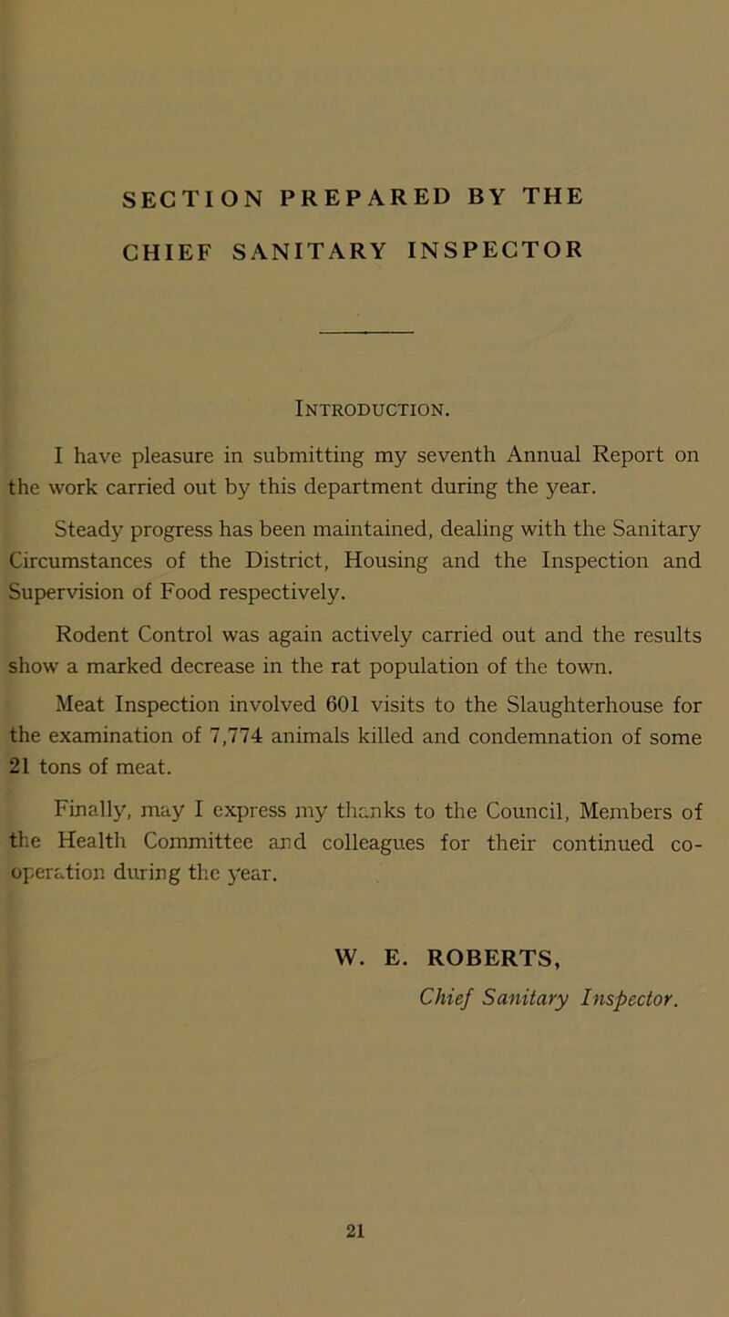 SECTION PREPARED BY THE CHIEF SANITARY INSPECTOR Introduction. I have pleasure in submitting my seventh Annual Report on the work carried out by this department during the year. Steady progress has been maintained, dealing with the Sanitary Circumstances of the District, Housing and the Inspection and Supervision of Food respectively. Rodent Control was again actively carried out and the results show a marked decrease in the rat population of the town. Meat Inspection involved 601 visits to the Slaughterhouse for the examination of 7,774 animals killed and condemnation of some 21 tons of meat. Finally, may I express my thanks to the Council, Members of the Health Committee and colleagues for their continued co- operation during the year. W. E. ROBERTS, Chief Sanitary Inspector.