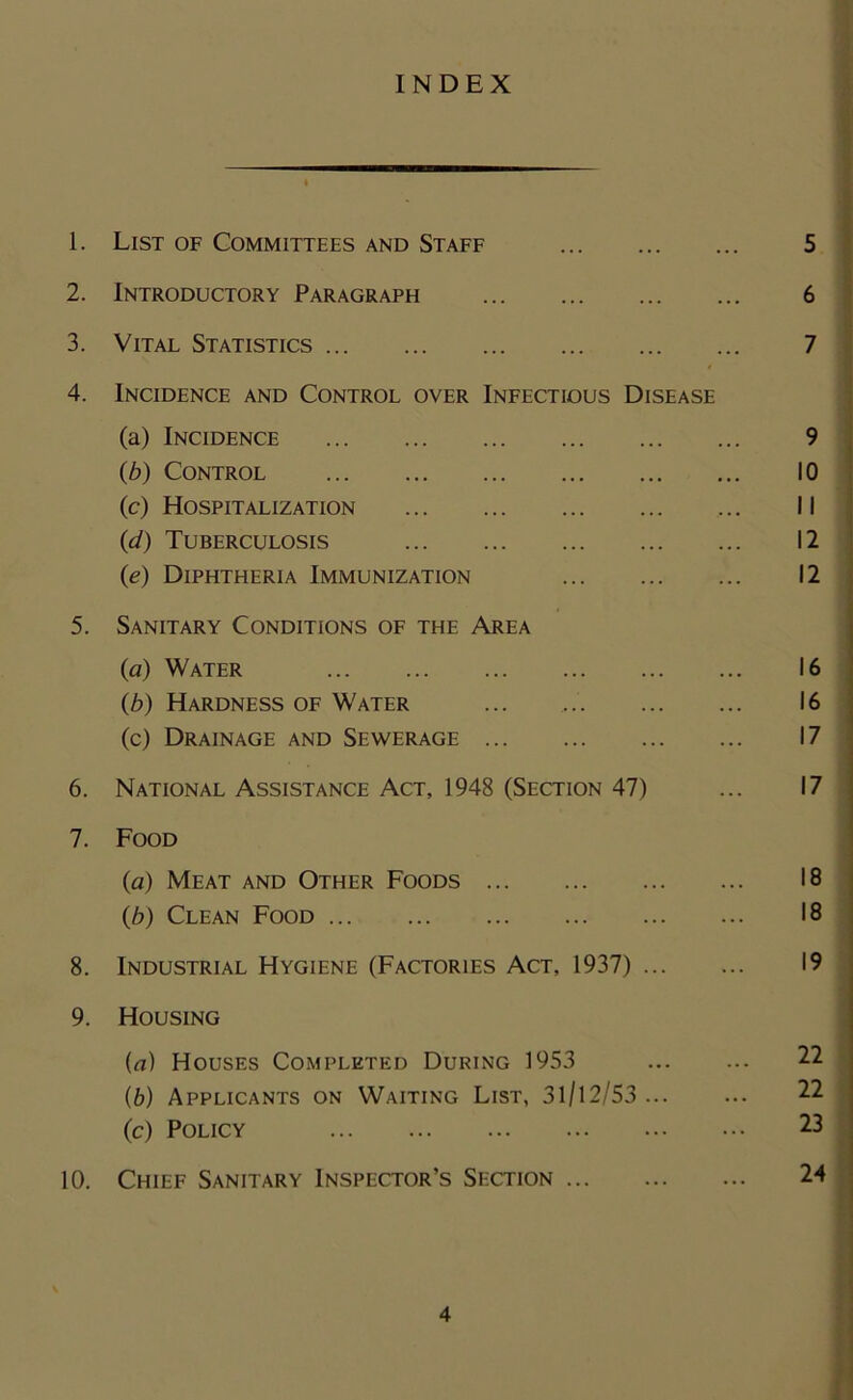 INDEX 1. List of Committees and Staff 2. Introductory Paragraph 3. Vital Statistics 4. Incidence and Control over Infectious Disease (a) Incidence (b) Control (c) Hospitalization {d) Tuberculosis (e) Diphtheria Immunization 5. Sanitary Conditions of the Area (a) Water (b) Hardness of Water (c) Drainage and Sewerage 6. National Assistance Act, 1948 (Section 47) 7. Food (a) Meat and Other Foods (b) Clean Food 8. Industrial Hygiene (Factories Act, 1937) ... 9. Housing (a) Houses Completed During 1953 (b) Applicants on Waiting List, 31/12/53 ... (c) Policy 10. Chief Sanitary Inspector’s Section 5 6 7 9 10 11 12 12 16 16 17 17 18 18 19 22 22 23 24