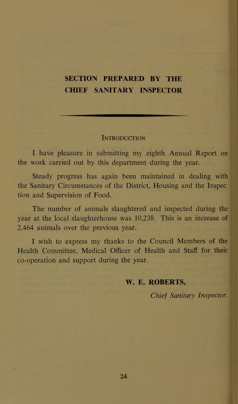 SECTION PREPARED BY THE CHIEF SANITARY INSPECTOR Introduction I have pleasure in submitting my eighth Annual Report on the work carried out by this department during the year. Steady progress has again been maintained in dealing with the Sanitary Circumstances of the District, Housing and the Inspec tion and Supervision of Food. The number of animals slaughtered and inspected during the year at the local slaughterhouse was 10,238. This is an increase of 2,464 animals over the previous year. I wish to express my thanks to the Council Members of the Health Committee, Medical Officer of Health and Staff for their co-operation and support during the year. W. E. ROBERTS, Chief Sanitary Inspector.