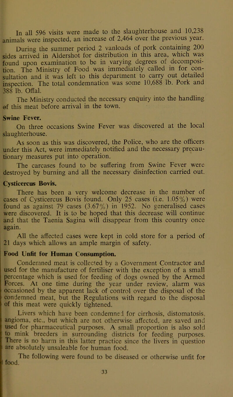 In all 596 visits were made to the slaughterhouse and 10,238 animals were inspected, an increase of 2,464 over the previous year. During the summer period 2 vanloads of pork containing 200 sides arrived in Aldershot for distribution in this area, which was found upon examination to be in varying degrees of decomposi- tion. The Ministry of Food was immediately called in for con- sultation and it was left to this department to carry out detailed inspection. The total condemnation was some 10,688 lb. Pork and 388 lb. Offal. The Ministry conducted the necessary enquiry into the handling of this meat before arrival in the town. Swine Fever. On three occasions Swine Fever was discovered at the local slaughterhouse. As soon as this was discovered, the Police, who are the officers under this Act, were immediately notified and the necessary precau- tionary measures put into operation. The carcases found to be suffering from Swine Fever were destroyed by burning and all the necessary disinfection carried out. Cysticercus Bovis. There has been a very welcome decrease in the number of cases of Cysticercus Bovis found. Only 25 cases (i.e. 1.05%) were found as against 79 cases (3.67%) in 1952. No generalised cases were discovered. It is to be hoped that this decrease will continue and that the Taenia Sagina will disappear from this country once again. All the affected cases were kept in cold store for a period of 21 days which allows an ample margin of safety. Food Unfit for Human Consumption. Condemned meat is collected by a Government Contractor and used for the manufacture of fertiliser with the exception of a small percentage which is used for feeding of dogs owned by the Armed Forces. At one time during the year under review, alarm was occasioned by the apparent lack of control over the disposal of the condemned meat, but the Regulations with regard to the disposal of this meat were quickly tightened. Livers which have been condemned for cirrhosis, distomatosis, angioma, etc., but which are not otherwise affected, are saved and used for pharmaceutical purposes. A small proportion is also sold to mink breeders in surrounding districts for feeding purposes. There is no harm in this latter practice since the livers in question are absolutely unsaleable for human food. The following were found to be diseased or otherwise unfit for food.