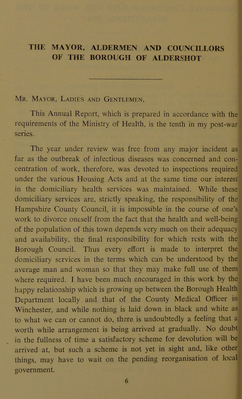 THE MAYOR, ALDERMEN AND COUNCILLORS OF THE BOROUGH OF ALDERSHOT Mr. Mayor, Ladies and Gentlemen, This Annual Report, which is prepared in accordance with the requirements of the Ministry of Health, is the tenth in my post-war series. The year under review was free from any major incident as far as the outbreak of infectious diseases was concerned and con- centration of work, therefore, was devoted to inspections required under the various Housing Acts and at the same time our interest in the domiciliary health services was maintained. While these domiciliary services are, strictly speaking, the responsibility of the Hampshire County Council, it is impossible in the course of one’s work to divorce oneself from the fact that the health and well-being of the population of this town depends very much on their adequacy j and availability, the final responsibility for which rests with the Borough Council. Thus every effort is made to interpret the domiciliary services in the terms which can be understood by the average man and woman so that they may make full use of them where required. I have been much encouraged in this work by the happy relationship which is growing up between the Borough Health Department locally and that of the County Medical Officer in Winchester, and while nothing is laid down in black and white as to what we can or cannot do, there is undoubtedly a feeling that af worth while arrangement is being arrived at gradually. No doubt in the fullness of time a satisfactory scheme for devolution will be arrived at, but such a scheme is not yet in sight and, like other things, may have to wait on the pending reorganisation of local government.