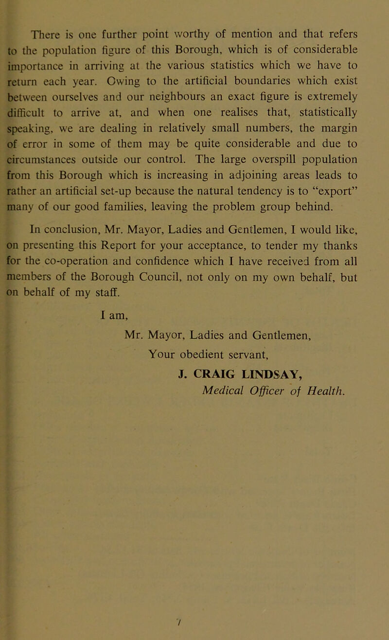 There is one further point worthy of mention and that refers to the population figure of this Borough, which is of considerable importance in arriving at the various statistics which we have to return each year. Owing to the artificial boundaries which exist between ourselves and our neighbours an exact figure is extremely difficult to arrive at, and when one realises that, statistically speaking, we are dealing in relatively small numbers, the margin of error in some of them may be quite considerable and due to circumstances outside our control. The large oveispill population from this Borough which is increasing in adjoining areas leads to rather an artificial set-up because the natural tendency is to “export” many of our good families, leaving the problem group behind. In conclusion, Mr. Mayor, Ladies and Gentlemen, I would like, on presenting this Report for your acceptance, to tender my thanks for the co-operation and confidence which I have received from all members of the Borough Council, not only on my own behalf, but on behalf of my staff. I am, Mr. Mayor, Ladies and Gentlemen, Your obedient servant, J. CRAIG LINDSAY, Medical Officer of Health.