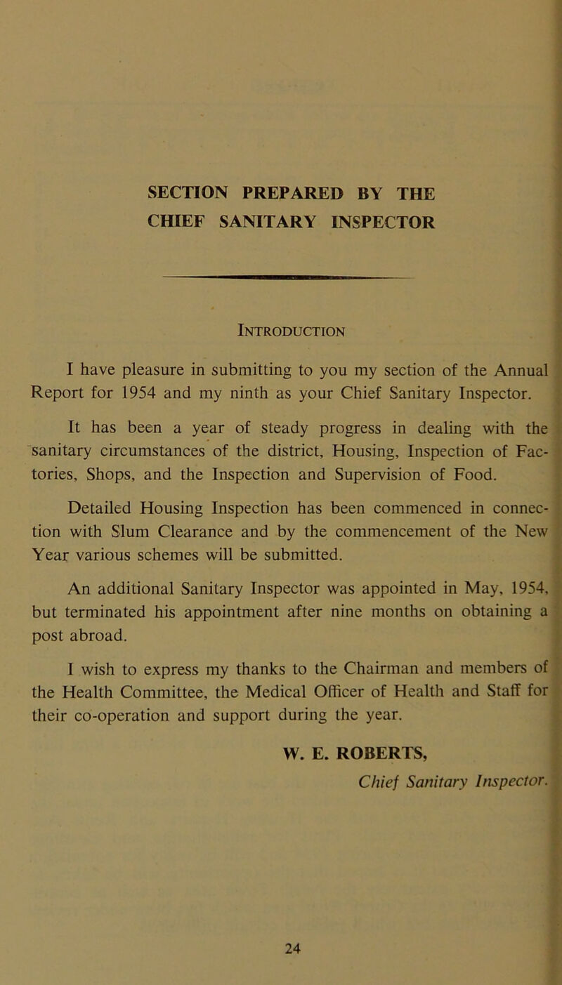 SECTION PREPARED BY THE CHIEF SANITARY INSPECTOR Introduction I have pleasure in submitting to you my section of the Annual Report for 1954 and my ninth as your Chief Sanitary Inspector. It has been a year of steady progress in dealing with the sanitary circumstances of the district. Housing, Inspection of Fac- tories, Shops, and the Inspection and Supervision of Food. Detailed Housing Inspection has been commenced in connec- tion with Slum Clearance and by the commencement of the New Year various schemes will be submitted. An additional Sanitary Inspector was appointed in May, 1954, but terminated his appointment after nine months on obtaining a post abroad. I wish to express my thanks to the Chairman and members of the Health Committee, the Medical Officer of Health and Staff for their co-operation and support during the year. W. E. ROBERTS, Chief Sanitary Inspector.