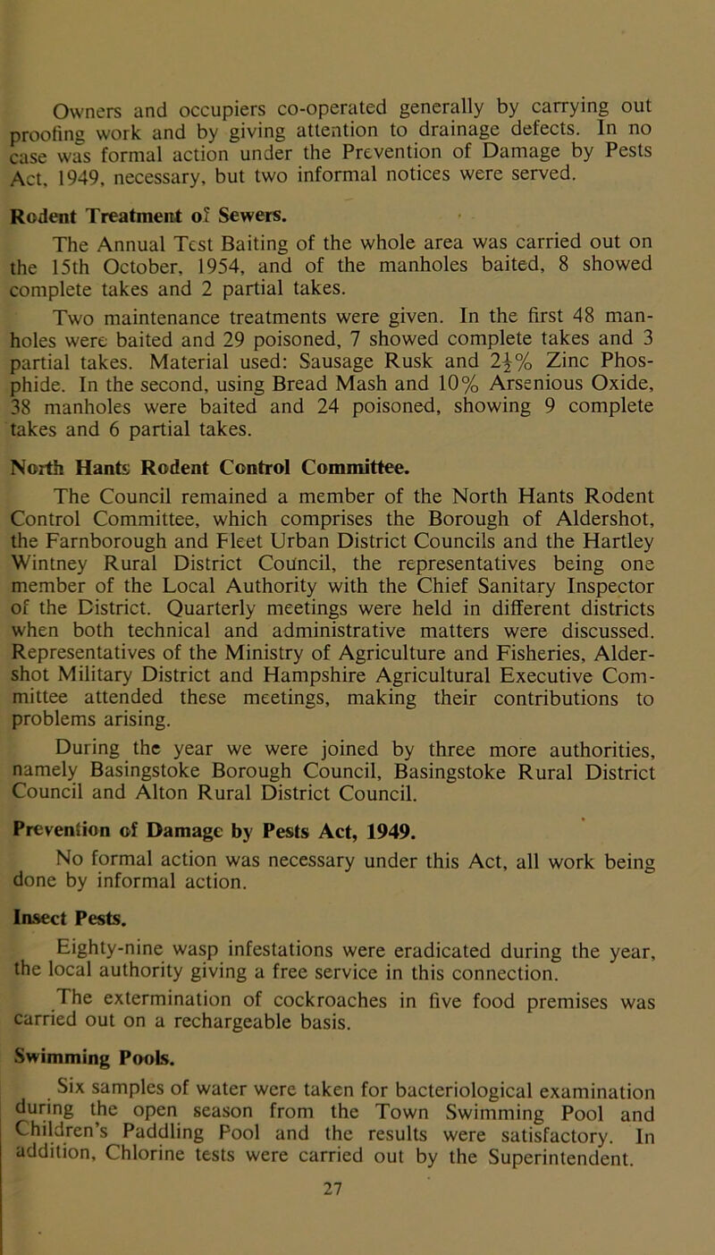 Owners and occupiers co-operated generally by carrying out proofing work and by giving attention to drainage defects. In no case was formal action under the Prevention of Damage by Pests Act, 1949, necessary, but two informal notices were served. Rodent Treatment of Sewers. The Annual Test Baiting of the whole area was carried out on the 15th October. 1954, and of the manholes baited, 8 showed complete takes and 2 partial takes. Two maintenance treatments were given. In the first 48 man- holes were baited and 29 poisoned, 7 showed complete takes and 3 partial takes. Material used: Sausage Rusk and 2\% Zinc Phos- phide. In the second, using Bread Mash and 10% Arsenious Oxide, 38 manholes were baited and 24 poisoned, showing 9 complete takes and 6 partial takes. North Hants Rodent Control Committee. The Council remained a member of the North Hants Rodent Control Committee, which comprises the Borough of Aldershot, the Farnborough and Fleet Urban District Councils and the Hartley Wintney Rural District Council, the representatives being one member of the Local Authority with the Chief Sanitary Inspector of the District. Quarterly meetings were held in different districts when both technical and administrative matters were discussed. Representatives of the Ministry of Agriculture and Fisheries, Aider- shot Military District and Hampshire Agricultural Executive Com- mittee attended these meetings, making their contributions to problems arising. During the year we were joined by three more authorities, namely Basingstoke Borough Council, Basingstoke Rural District Council and Alton Rural District Council. Prevention of Damage by Pests Act, 1949. No formal action was necessary under this Act, all work being done by informal action. Insect Pests. Eighty-nine wasp infestations were eradicated during the year, the local authority giving a free service in this connection. The extermination of cockroaches in five food premises was carried out on a rechargeable basis. Swimming Pools. Six samples of water were taken for bacteriological examination during the open season from the Town Swimming Pool and Children’s Paddling Pool and the results were satisfactory. In addition, Chlorine tests were carried out by the Superintendent.