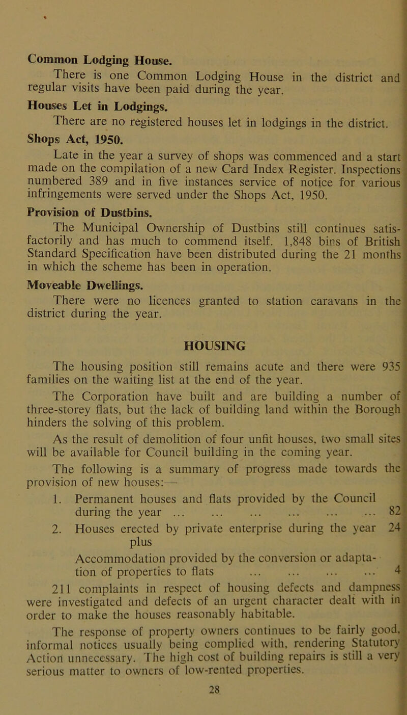 Common Lodging House. There is one Common Lodging House in the district and regular visits have been paid during the year. Houses Let in Lodgings. There are no registered houses let in lodgings in the district. Shops Act, 1950. Late in the year a survey of shops was commenced and a start made on the compilation of a new Card Index Register. Inspections numbered 389 and in five instances service of notice for various infringements were served under the Shops Act, 1950. Provision of Dustbins. The Municipal Ownership of Dustbins still continues satis- factorily and has much to commend itself. 1,848 bins of British Standard Specification have been distributed during the 21 months in which the scheme has been in operation. Moveable Dwellings. There were no licences granted to station caravans in the district during the year. HOUSING The housing position still remains acute and there were 935 ; families on the waiting list at the end of the year. The Corporation have built and are building a number of 1 three-storey flats, but the lack of building land within the Borough ' hinders the solving of this problem. As the result of demolition of four unfit houses, two small sites will be available for Council building in the coming year. The following is a summary of progress made towards the - provision of new houses:— 1. Permanent houses and flats provided by the Council during the year 82 2. Houses erected by private enterprise during the year 24 plus Accommodation provided by the conversion or adapta- tion of properties to flats ... 4 211 complaints in respect of housing defects and dampness were investigated and defects of an urgent character dealt with in order to make the houses reasonably habitable. The response of property owners continues to be fairly good,' informal notices usually being complied with, rendering Statutory Action unnecessary. The high cost of building repairs is still a very serious matter to owners of low-rented properties.