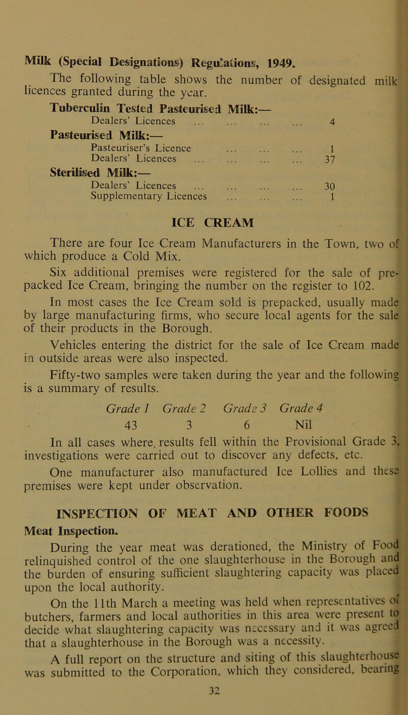 Milk (Special Designations) Regulations, 1949. The following table shows the number of licences granted during the year. Tuberculin Tested Pasteurised Milk:— Dealers’ Licences Pasteurised Milk:— Pasteuriser’s Licence Dealers’ Licences Sterilised Milk:— Dealers’ Licences Supplementary Licences designated 4 1 37 30 1 milk ICE CREAM There are four Ice Cream Manufacturers in the Town, two of which produce a Cold Mix. Six additional premises were registered for the sale of pre- packed Ice Cream, bringing the number on the register to 102. In most cases the Ice Cream sold is prepacked, usually made by large manufacturing firms, who secure local agents for the sale of their products in the Borough. Vehicles entering the district for the sale of Ice Cream made in outside areas were also inspected. Fifty-two samples were taken during the year and the following is a summary of results. Grade 1 Grade 2 Grade 3 Grade 4 43 3 6 Nil In all cases where, results fell within the Provisional Grade 3, investigations were carried out to discover any defects, etc. One manufacturer also manufactured Ice Lollies and these premises were kept under observation. INSPECTION OF MEAT AND OTHER FOODS Meat Inspection. During the year meat was derationed, the Ministry of Food relinquished control of the one slaughterhouse in the Borough and the burden of ensuring sufficient slaughtering capacity was placed upon the local authority. On the 11th March a meeting was held when representatives of butchers, farmers and local authorities in this area were present to decide what slaughtering capacity was necessary and it was agreed that a slaughterhouse in the Borough was a necessity. A full report on the structure and siting of this slaughterhouse was submitted to the Corporation, which they considered, bearing