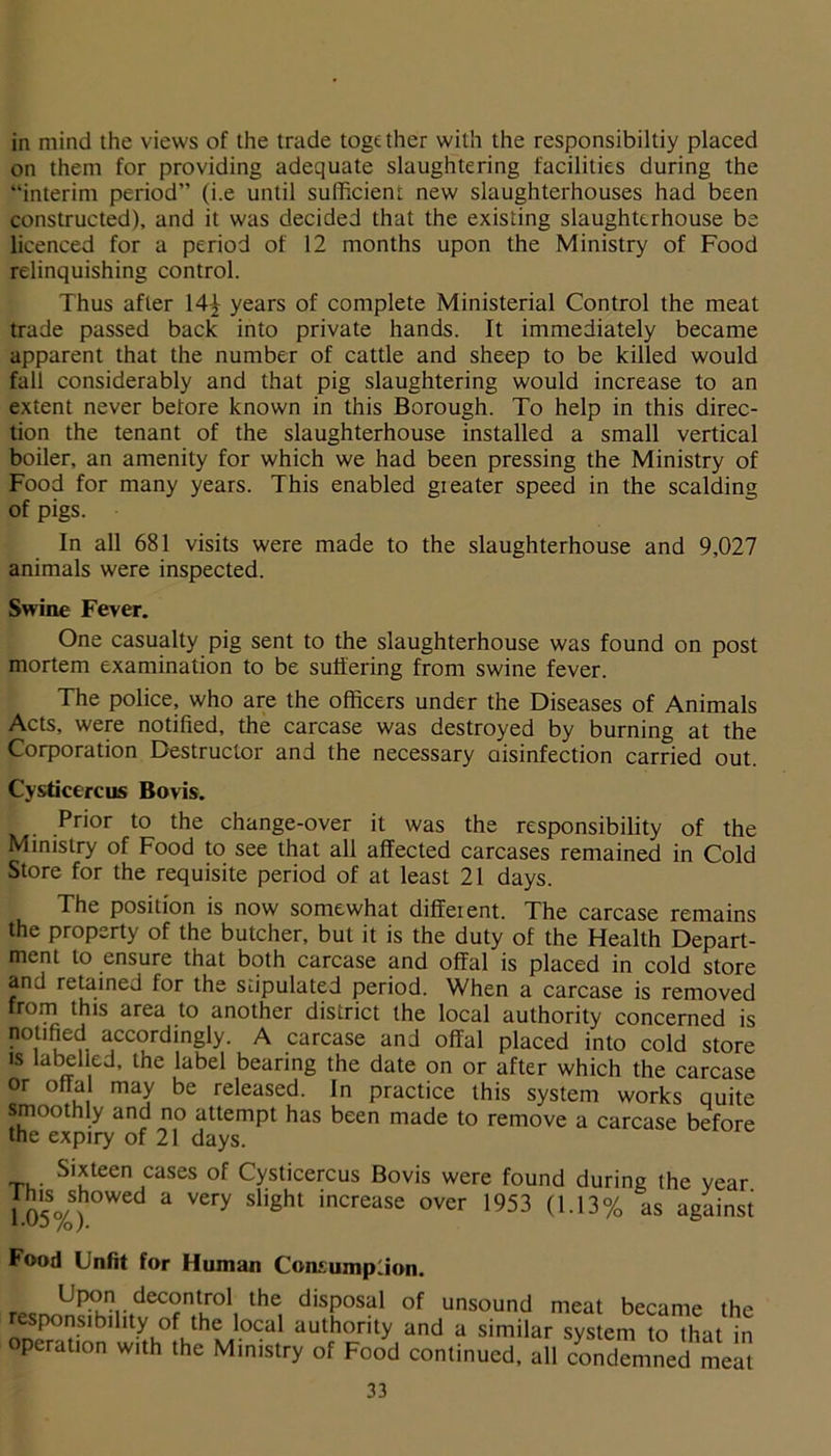 in mind the views of the trade together with the responsibiltiy placed on them for providing adequate slaughtering facilities during the “interim period” (i.e until sufficient new slaughterhouses had been constructed), and it was decided that the existing slaughterhouse be licenced for a period of 12 months upon the Ministry of Food relinquishing control. Thus after 14-£ years of complete Ministerial Control the meat trade passed back into private hands. It immediately became apparent that the number of cattle and sheep to be killed would fall considerably and that pig slaughtering would increase to an extent never before known in this Borough. To help in this direc- tion the tenant of the slaughterhouse installed a small vertical boiler, an amenity for which we had been pressing the Ministry of Food for many years. This enabled gi eater speed in the scalding of pigs. In all 681 visits were made to the slaughterhouse and 9,027 animals were inspected. Swine Fever. One casualty pig sent to the slaughterhouse was found on post mortem examination to be suffering from swine fever. The police, who are the officers under the Diseases of Animals Acts, were notified, the carcase was destroyed by burning at the Corporation Destructor and the necessary aisinfection carried out. Cysdcercus Bovis. Prior to the change-over it was the responsibility of the Ministry of Food to see that all affected carcases remained in Cold Store for the requisite period of at least 21 days. The position is now somewhat different. The carcase remains the property of the butcher, but it is the duty of the Health Depart- ment to ensure that both carcase and offal is placed in cold store and retained for the stipulated period. When a carcase is removed from this area to another district the local authority concerned is notified accordingly. A carcase and offal placed into cold store is label ed, the label bearing the date on or after which the carcase or offal may be released. In practice this system works quite smoothly and no attempt has been made to remove a carcase before the expiry of 21 days. Sixteen cases of Cysticercus Bovis were found during the year ftis showed a very slight increase over 1953 (1.13% as against Food Unfit for Human Consumption. decontrol the disposal of unsound meat became the responsibility of the local authority and a similar system to that in operation with the Ministry of Food continued, all condemned meat