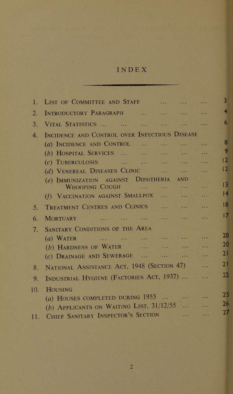 INDEX 1. List of Committee and Staff . ... 3 2. Introductory Paragraph 4 3. Vital Statistics 6 4. Incidence and Control over Infectious Disease (a) Incidence and Control 8 (b) Hospital Services (c) Tuberculosis *21 (d) Venereal Diseases Clinic 12 (e) Immunization against Diphtheria and Whooping Cough *’] (/) Vaccination against Smallpox * | 5. Treatment Centres and Clinics 6. Mortuary 7. Sanitary Conditions of the Area (a) Water (,b) Hardness of Water (c) Drainage and Sewerage 8. National Assistance Act, 1948 (Section 47) 9. Industrial Hygiene (Factories Act, 1937) 10. Housing (a) Houses completed during 1955 (b) Applicants on Waiting List, 31/12/55 11. Chief Sanitary Inspector’s Section ->