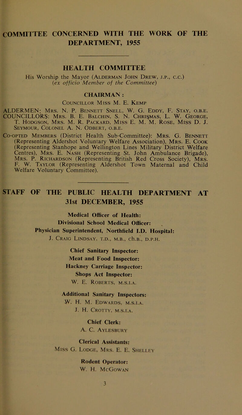 COMMITTEE CONCERNED WITH THE WORK OF THE DEPARTMENT, 1955 HEALTH COMMITTEE His Worship the Mayor (Alderman John Drew, j.p., c.c.) (ex officio Member of the Committee) CHAIRMAN : Councillor Miss M. E. Kemp ALDERMEN; Mrs. N. P. Bennett Snell, W. G. Eddy, F. Stay, o.b.e. COUNCILLORS: Mrs. B. E. Balchin, S. N. Chri^mas, L. W. George, T. Hodgson, Mrs. M. R. Packard, Miss E. M. M. Rose, Miss D. J. Seymour, Colonel A. N. Odbert, o.b.e. Co-opted Members (District Health Sub-Committee): Mrs. G. Bennett (Representing Aldershot Voluntary Welfare Association), Mrs. E. Cook (Representing Stanhope and Wellington Lines Military District Welfare Centres), Mrs. E. Nash (Representing St. John Ambulance Brigade), Mrs. P. Richardson (Representing British Red Cross Society), Mrs. F. W. Taylor (Representing Aldershot Town Maternal and Child Welfare Voluntary Committee). STAFF OF THE PUBLIC HEALTH DEPARTMENT AT 31st DECEMBER, 1955 Medical Officer of Health: Divisional School Medical Officer: Physician Superintendent, Northfield I.D. Hospital: J. Craig Lindsay, t.d., m.b., ch.B., d.p.h. Chief Sanitary Inspector: Meat and Food Inspector: Hackney Carriage Inspector: Shops Act Inspector: W. E. Roberts, m.s.i.a. Additional Sanitary Inspectors: W. H. M. Edwards, m.s.i.a. J. H. Crotty, m.s.i.a. Chief Clerk: A. C. Aylesbury Clerical Assistants: Miss G. Lodge, Mrs. E. E. Shelley Rodent Operator: W. H. McGowan