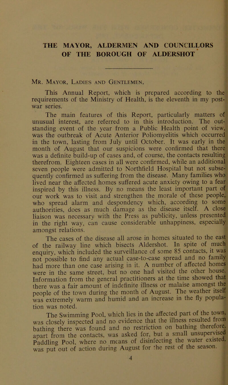 THE MAYOR, ALDERMEN AND COUNCILLORS OF THE BOROUGH OF ALDERSHOT Mr. Mayor, Ladies and Gentlemen, This Annual Report, which is prepared according to the requirements of the Ministry of Health, is the eleventh in my post- war series. The main features of this Report, particularly matters of unusual interest, are referred to in this introduction. The out- standing event of the year from a Public Health point of view, was the outbreak of Acute Anterior Poliomyelitis which occurred in the town, lasting from July until October. It was early in the month of August that our suspicions were confirmed that there was a definite build-up of cases and, of course, the contacts resulting therefrom. Eighteen cases in all were confirmed, while an additional seven people were admitted to Northfield Hospital but not subse- quently confirmed as suffering from the disease. Many families who lived near the affected homes suffered acute anxiety owing to a fear inspired by this illness. By no means the least important part of our work was to visit and strengthen the morale of these people, who spread alarm and despondency which, according to some authorities, does as much damage as the disease itself. A close liaison was necessary with the Press as publicity, unless presented in the right way, can cause considerable unhappiness, especially amongst relations. The cases of the disease all arose in homes situated to the east of the railway line which bisects Aldershot. In spite of much enquiry, which included the surveillance of some 85 contacts, it was not possible to find any actual case-to-case spread and no family had more than one case arising in it. A number of affected homes were in the same street, but no one had visited the other house. Information from the general practitioners at the time showed that there was a fair amount of indefinite illness or malaise amongst the people of the town during the month of August. The weather itself was extremely warm and humid and an increase in the fly popula- tion was noted. The Swimming Pool, which lies in the affected part of the town, was closely inspected and no evidence that the illness resulted from bathing there was found and no restriction on bathing therefore, apart from the contacts, was asked for. but a small unsupervisej| Paddling Pool, where no means of disinfecting the water existed, was put out of action during August for the rest of the season.