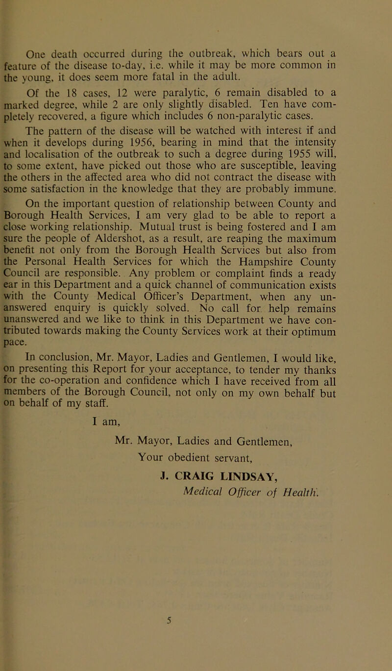 One death occurred during the outbreak, which bears out a feature of the disease to-day, i.e. while it may be more common in the young, it does seem more fatal in the adult. Of the 18 cases, 12 were paralytic, 6 remain disabled to a marked degree, while 2 are only slightly disabled. Ten have com- pletely recovered, a figure which includes 6 non-paralytic cases. The pattern of the disease will be watched with interest if and when it develops during 1956, bearing in mind that the intensity and localisation of the outbreak to such a degree during 1955 will, to some extent, have picked out those who are susceptible, leaving the others in the affected area who did not contract the disease with some satisfaction in the knowledge that they are probably immune. On the important question of relationship between County and Borough Health Services, I am very glad to be able to report a close working relationship. Mutual trust is being fostered and I am sure the people of Aldershot, as a result, are reaping the maximum benefit not only from the Borough Health Services but also from the Personal Health Services for which the Hampshire County Council are responsible. Any problem or complaint finds a ready ear in this Department and a quick channel of communication exists with the County Medical Officer’s Department, when any un- answered enquiry is quickly solved. No call for help remains unanswered and we like to think in this Department we have con- tributed towards making the County Services work at their optimum pace. In conclusion, Mr. Mayor, Ladies and Gentlemen, I would like, on presenting this Report for your acceptance, to tender my thanks for the co-operation and confidence which I have received from all members of the Borough Council, not only on my own behalf but on behalf of my staff. I am, Mr. Mayor, Ladies and Gentlemen, Your obedient servant, J. CRAIG LINDSAY, Medical Officer of Health.