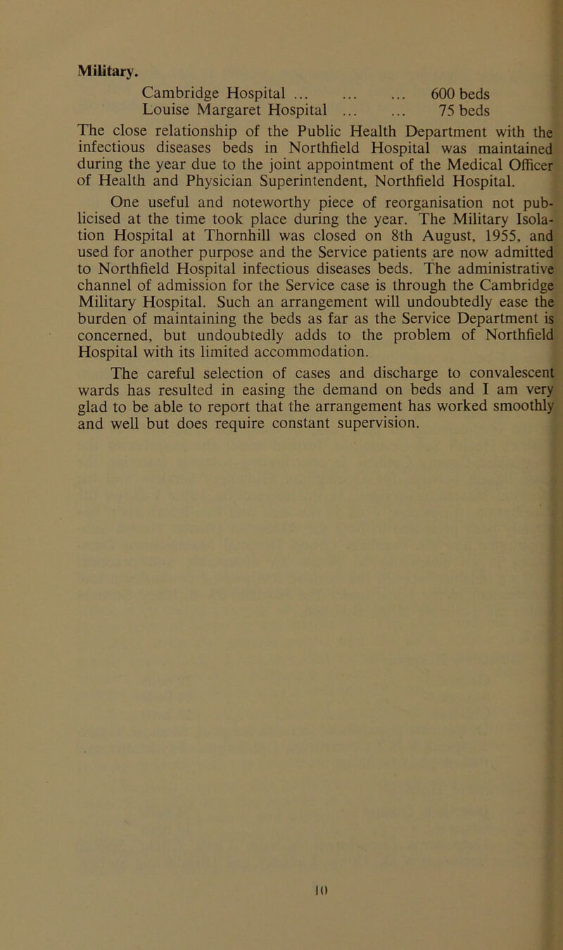 Military. Cambridge Hospital 600 beds Louise Margaret Hospital 75 beds The close relationship of the Public Health Department with the infectious diseases beds in Northfield Hospital was maintained during the year due to the joint appointment of the Medical Officer of Health and Physician Superintendent, Northfield Hospital. One useful and noteworthy piece of reorganisation not pub- licised at the time took place during the year. The Military Isola- tion Hospital at Thornhill was closed on 8th August, 1955, and used for another purpose and the Service patients are now admitted to Northfield Hospital infectious diseases beds. The administrative channel of admission for the Service case is through the Cambridge Military Hospital. Such an arrangement will undoubtedly ease the burden of maintaining the beds as far as the Service Department is concerned, but undoubtedly adds to the problem of Northfield Hospital with its limited accommodation. The careful selection of cases and discharge to convalescent wards has resulted in easing the demand on beds and I am very glad to be able to report that the arrangement has worked smoothly and well but does require constant supervision. in