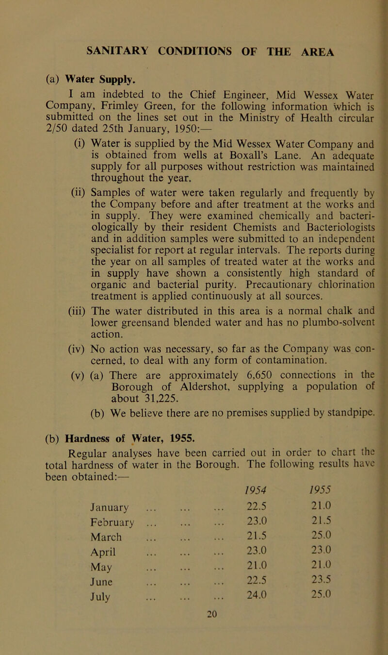 SANITARY CONDITIONS OF THE AREA (a) Water Supply. I am indebted to the Chief Engineer, Mid Wessex Water Company, Frimley Green, for the following information which is submitted on the lines set out in the Ministry of Health circular 2/50 dated 25th January, 1950:— (i) Water is supplied by the Mid Wessex Water Company and is obtained from wells at Boxall’s Lane. An adequate supply for all purposes without restriction was maintained throughout the year. (ii) Samples of water were taken regularly and frequently by the Company before and after treatment at the works and in supply. They were examined chemically and bacteri- ologically by their resident Chemists and Bacteriologists and in addition samples were submitted to an independent specialist for report at regular intervals. The reports during the year on all samples of treated water at the works and in supply have shown a consistently high standard of organic and bacterial purity. Precautionary chlorination treatment is applied continuously at all sources. (iii) The water distributed in this area is a normal chalk and lower greensand blended water and has no plumbo-solvent action. (iv) No action was necessary, so far as the Company was con- cerned, to deal with any form of contamination. (v) (a) There are approximately 6,650 connections in the Borough of Aldershot, supplying a population of about 31,225. (b) We believe there are no premises supplied by standpipe. (b) Hardness of Water, 1955. Regular analyses have been carried out in order to chart the total hardness of water in the Borough. The following results have been obtained:— April May June July January February March 1954 22.5 23.0 21.5 23.0 21.0 22.5 24.0 1955 21.0 21.5 25.0 23.0 21.0 23.5 25.0