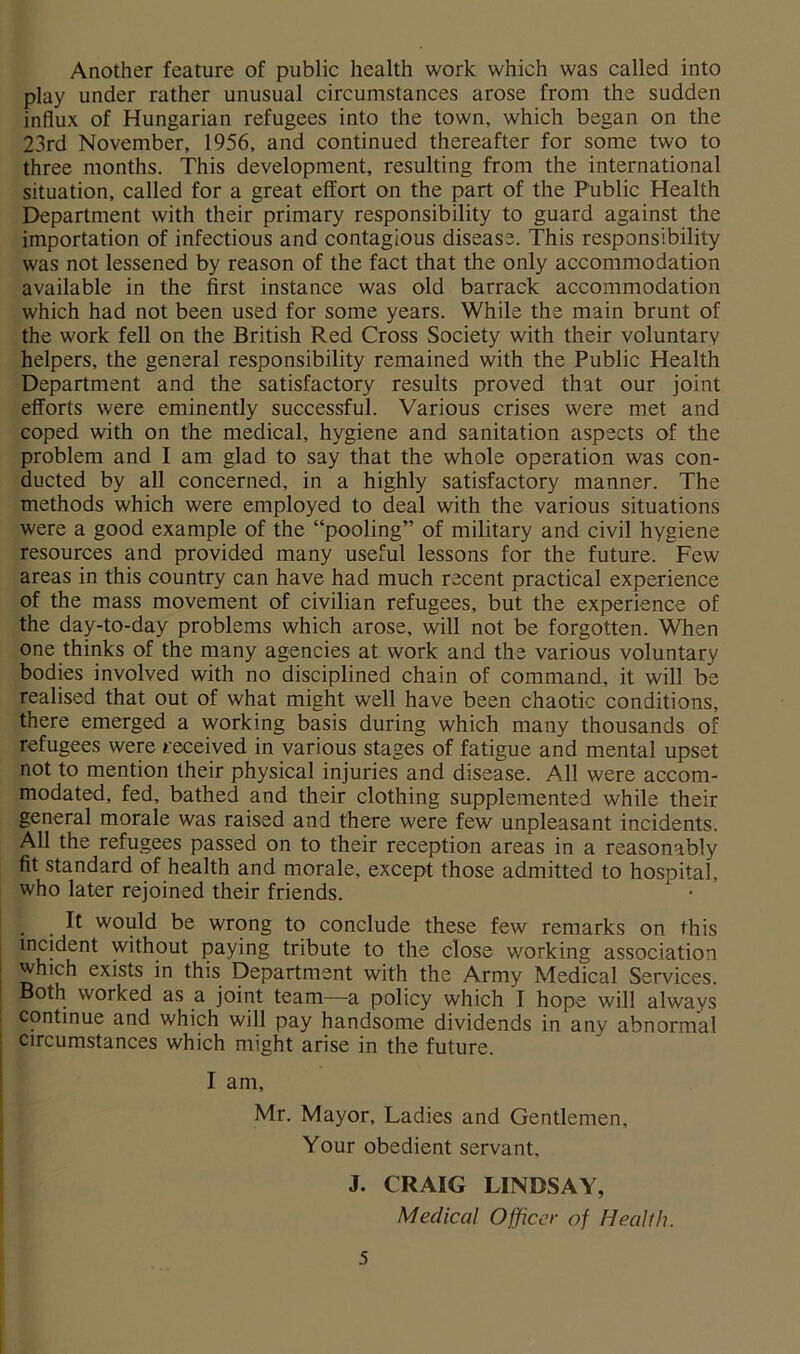 Another feature of public health work which was called into play under rather unusual circumstances arose from the sudden influx of Hungarian refugees into the town, which began on the 23rd November, 1956, and continued thereafter for some two to three months. This development, resulting from the international situation, called for a great effort on the part of the Public Health Department with their primary responsibility to guard against the importation of infectious and contagious disease. This responsibility was not lessened by reason of the fact that the only accommodation available in the first instance was old barrack accommodation which had not been used for some years. While the main brunt of the work fell on the British Red Cross Society with their voluntary helpers, the general responsibility remained with the Public Health Department and the satisfactory results proved that our joint efforts were eminently successful. Various crises were met and coped with on the medical, hygiene and sanitation aspects of the problem and I am glad to say that the whole operation was con- ducted by all concerned, in a highly satisfactory manner. The methods which were employed to deal with the various situations were a good example of the “pooling” of military and civil hygiene resources and provided many useful lessons for the future. Few areas in this country can have had much recent practical experience of the mass movement of civilian refugees, but the experience of the day-to-day problems which arose, will not be forgotten. When one thinks of the many agencies at work and the various voluntary bodies involved with no disciplined chain of command, it will be realised that out of what might well have been chaotic conditions, there emerged a working basis during which many thousands of refugees were received in various stages of fatigue and mental upset not to mention their physical injuries and disease. All were accom- modated, fed, bathed and their clothing supplemented while their general morale was raised and there were few unpleasant incidents. All the refugees passed on to their reception areas in a reasonably fit standard of health and morale, except those admitted to hospital, who later rejoined their friends. It would be wrong to conclude these few remarks on this incident without paying tribute to the close working association which exists in this Department with the Army Medical Services. Both worked as a joint team—a policy which I hope will always continue and which will pay handsome dividends in any abnormal Circumstances which might arise in the future. I am, Mr. Mayor, Ladies and Gentlemen, Your obedient servant, J. CRAIG LINDSAY, Medical Officer of Health.