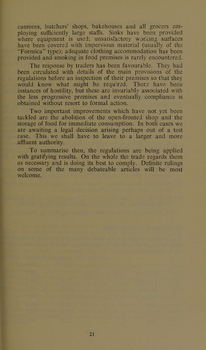canteens, butchers’ shops, bakehouses and all grocers em- ploying sufficiently large staffs. Sinks have been provided where equipment is used; unsatisfactory working surfaces have been covered with impervious material (usually of the “Formica” type); adequate clothing accommodation has been provided and smoking in food premises is rarely encountered. The response by traders has been favourable. They had been circulated with details of the main provisions of the regulations before an inspection of their premises so that they would know what might be required. There have been instances of hostility, but these are invariably associated with the less progressive premises and eventually compliance is obtained without resort to formal action. Two important improvements which have not yet been tackled are the abolition of the open-fronted shop and the storage of food for immediate consumption. In both’ cases we are awaiting a legal decision arising perhaps out of a test case. This we shall have to leave to a larger and more affluent authority. To summarise then, the regulations are being applied with gratifying results. On the whole the trade regards them as necessary and is doing its best to comply. Definite rulings on some of the many debateable articles will be most welcome. 2]