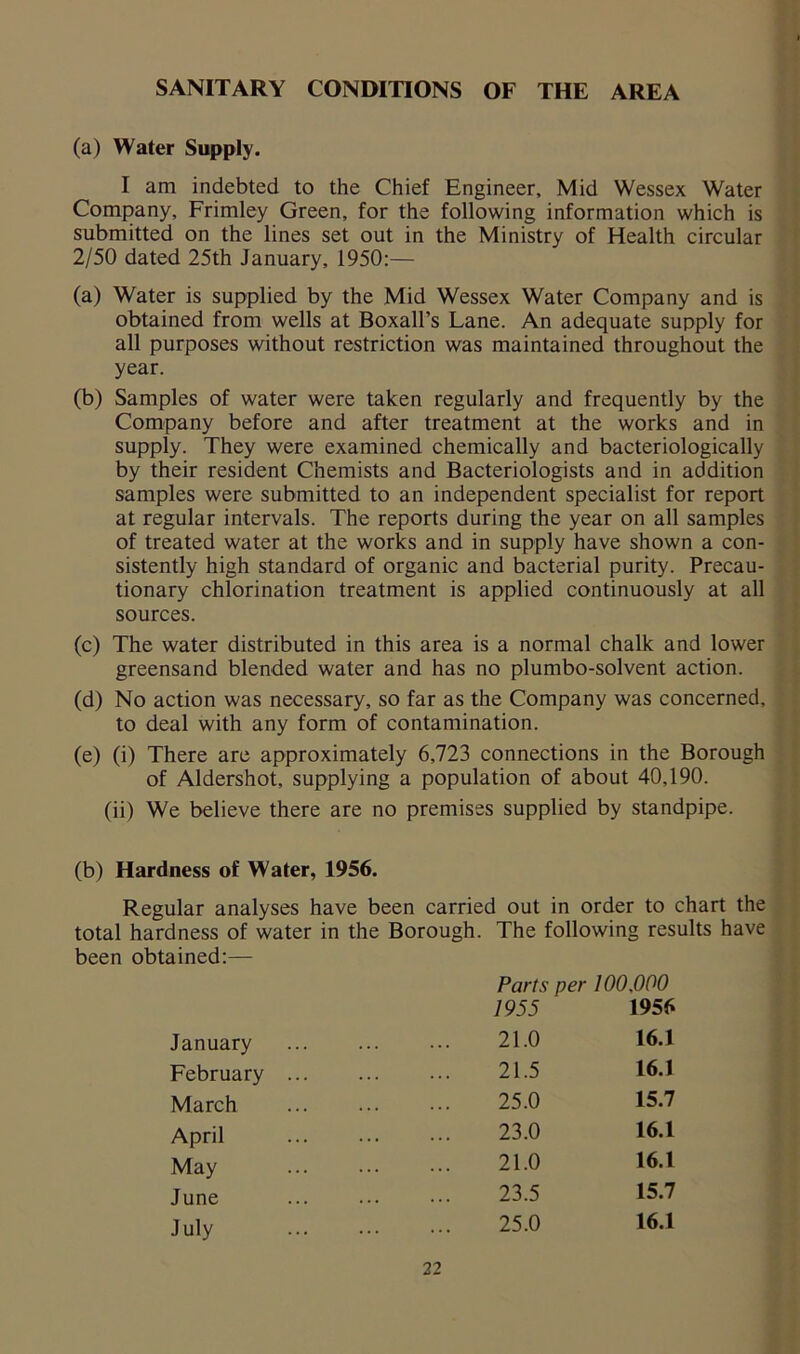 SANITARY CONDITIONS OF THE AREA (a) Water Supply. I am indebted to the Chief Engineer, Mid Wessex Water Company, Frimley Green, for the following information which is submitted on the lines set out in the Ministry of Health circular 2/50 dated 25th January, 1950:— (a) Water is supplied by the Mid Wessex Water Company and is obtained from wells at Boxall’s Lane. An adequate supply for all purposes without restriction was maintained throughout the year. (b) Samples of water were taken regularly and frequently by the Company before and after treatment at the works and in supply. They were examined chemically and bacteriologically by their resident Chemists and Bacteriologists and in addition samples were submitted to an independent specialist for report at regular intervals. The reports during the year on all samples of treated water at the works and in supply have shown a con- sistently high standard of organic and bacterial purity. Precau- tionary chlorination treatment is applied continuously at all sources. (c) The water distributed in this area is a normal chalk and lower greensand blended water and has no plumbo-solvent action. (d) No action was necessary, so far as the Company was concerned, to deal with any form of contamination. (e) (i) There are approximately 6,723 connections in the Borough of Aldershot, supplying a population of about 40,190. (ii) We believe there are no premises supplied by standpipe. (b) Hardness of Water, 1956. Regular analyses have been carried out in order to chart the total hardness of water in the Borough. The following results have been obtained:— January February March April May June July Parts per 100,000 1955 1956 21.0 16.1 21.5 16.1 25.0 15.7 23.0 16.1 21.0 16.1 23.5 15.7 25.0 16.1