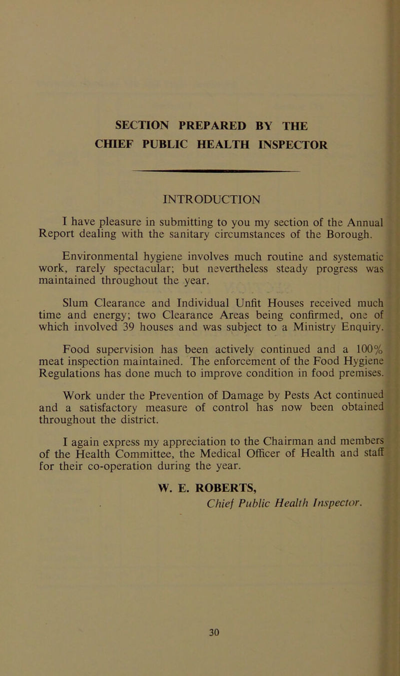 CHIEF PUBLIC HEALTH INSPECTOR INTRODUCTION I have pleasure in submitting to you my section of the Annual Report dealing with the sanitary circumstances of the Borough. Environmental hygiene involves much routine and systematic work, rarely spectacular; but nevertheless steady progress was maintained throughout the year. Slum Clearance and Individual Unfit Houses received much time and energy; two Clearance Areas being confirmed, one of which involved 39 houses and was subject to a Ministry Enquiry. Food supervision has been actively continued and a 100% meat inspection maintained. The enforcement of the Food Hygiene Regulations has done much to improve condition in food premises. Work under the Prevention of Damage by Pests Act continued and a satisfactory measure of control has now been obtained throughout the district. I again express my appreciation to the Chairman and members of the Health Committee, the Medical Officer of Health and staff for their co-operation during the year. W. E. ROBERTS, Chief Public Health Inspector.
