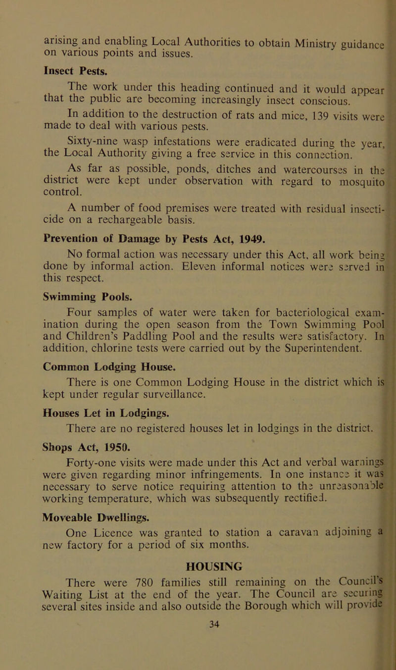 arising and enabling Local Authorities to obtain Ministry guidance on various points and issues. Insect Pests. The work under this heading continued and it would appear that the public are becoming increasingly insect conscious. In addition to the destruction of rats and mice, 139 visits were made to deal with various pests. Sixty-nine wasp infestations were eradicated during the year, the Local Authority giving a free service in this connection. As far as possible, ponds, ditches and watercourses in the district were kept under observation with regard to mosquito control. A number of food premises were treated with residual insecti- cide on a rechargeable basis. Prevention of Damage by Pests Act, 1949. No formal action was necessary under this Act. all work being done by informal action. Eleven informal notices were served in this respect. Swimming Pools. Four samples of water were taken for bacteriological exam- ination during the open season from the Town Swimming Pool and Children’s Paddling Pool and the results were satisfactory. In addition, chlorine tests were carried out by the Superintendent. Common Lodging House. There is one Common Lodging House in the district which is kept under regular surveillance. Houses Let in Lodgings. There are no registered houses let in lodgings in the district. Shops Act, 1950. Forty-one visits were made under this Act and verbal warnings were given regarding minor infringements. In one instance it was necessary to serve notice requiring attention to the unreasonable working temperature, which was subsequently rectified. Moveable Dwellings. One Licence was granted to station a caravan adjoining a new factory for a period of six months. HOUSING There were 780 families still remaining on the Council's Waiting List at the end of the year. The Council are securing several sites inside and also outside the Borough which will provide