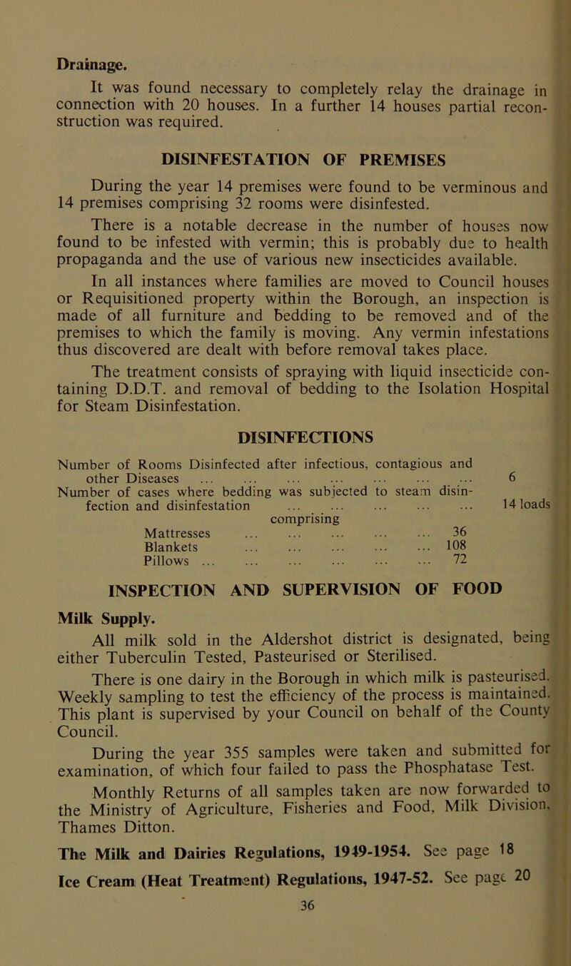 Drainage. It was found necessary to completely relay the drainage in / connection with 20 houses. In a further 14 houses partial recon- struction was required. DISINFESTATION OF PREMISES During the year 14 premises were found to be verminous and 14 premises comprising 32 rooms were disinfested. 1 There is a notable decrease in the number of houses now found to be infested with vermin; this is probably due to health propaganda and the use of various new insecticides available. ■ In all instances where families are moved to Council houses ' or Requisitioned property within the Borough, an inspection is 1 made of all furniture and bedding to be removed and of the 'j premises to which the family is moving. Any vermin infestations ► thus discovered are dealt with before removal takes place. 1 The treatment consists of spraying with liquid insecticide con- y taining D.D.T. and removal of bedding to the Isolation Hospital I for Steam Disinfestation. i DISINFECTIONS Number of Rooms Disinfected after infectious, contagious and other Diseases ... ... ... ... ... ... ... 6 Number of cases where bedding was subjected to steam disin- fection and disinfestation ... ... ... ... ... 14 loads comprising Mattresses ... ... ... ... ... 36 Blankets ... ... ... 108 Pillows 72 INSPECTION AND SUPERVISION OF FOOD Milk Supply. 1 r I i 9 I All milk sold in the Aldershot district is designated, being | either Tuberculin Tested, Pasteurised or Sterilised. | There is one dairy in the Borough in which milk is pasteurised. | Weekly sampling to test the efficiency of the process is maintained.^ This plant is supervised by your Council on behalf of the County* Council. ^ During the year 355 samples were taken and submitted for^ examination, of which four failed to pass the Phosphatase Test. / Monthly Returns of all samples taken are now forwarded toj the Ministry of Agriculture, Fisheries and Food, Milk Division.^ Thames Ditton. ^ The Milk and Dairies Regulations, 1949-1954. See page 18 | Ice Cream; (Heat Treatment) Regulations, 1947-52. See page 20