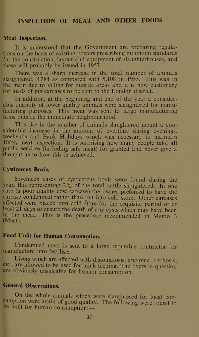 INSPECTION OF MEAT AND OTHER FOODS Meat Inspection. It is understood that the Government are preparing regula- tions on the basis of existing powers prescribing minimum standards for the construction, layout and equipment of slaughterhouses, and these will probably be issued in 1957. There was a sharp increase in the total number of animals slaughtered, 8,284 as compared with 5,108 in 1955. This was in the main due to killing for outside areas and it is now customary for loads of pig carcases to be sent to the London district. In addition, at the beginning and end of the year a consider- able quantity of lower quality animals were slaughtered for manu- facturing purposes. This meat was sent to large manufacturing firms outside the immediate neighbourhood. This rise in the number of animals slaughtered meant a con- siderable increase in the amount of overtime during evenings, weekends and Bank Holidays which was necessary to maintain 100% meat inspection. It is surprising how many people take all public services (including safe meat) for granted and never give a thought as to how this is achieved. Cysticercus Bovis. Seventeen cases of cysticercus bovis were found during the year, this representing 2% of the total cattle slaughtered. In one case (a poor quality cow carcase) the owner preferred to have the carcase condemned rather than put into cold store. Other carcases affected were placed into cold store for the requisite period of at least 21 days to ensure the death of any cysts which may have been in the meat. This is the procedure recommended in Memo 3 (Meat). Food Unfit for Human Consumption. Condemned meat is sent to a large reputable contractor for manufacture into fertiliser. Livers which are affeeted with distomatosis, angioma, cirrhosis, etc., are allowed to be used for mink feeding. The livers in question are obviously unsaleable for human consumption. General Observations. On the whole animals which were slaughtered for local con- sumptmn were again of good quality. The following were found to be unfit for human consumption;—