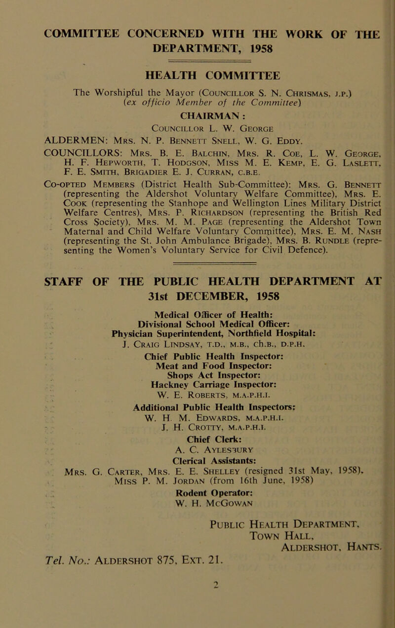 COMMITTEE CONCERNED WITH THE WORK OF THE DEPARTMENT, 1958 HEALTH COMMITTEE The Worshipful the Mayor (Councillor S. N. Chrismas, j.p.) (ex officio Member of the Committee) CHAIRMAN : Councillor L. W. George ALDERMEN: Mrs. N. P. Bennett Snell, W. G. Eddy. COUNCILLORS: Mrs. B. E. Balchin, Mrs. R. Coe, L. W. George, H. F. Hepworth, T. Hodgson, Miss M. E. Kemp, E. G. Laslett, F. E. Smith, Brigadier E. J. Curran, c.b.e. Co-opted Members (District Health Sub-Committee): Mrs. G. Bennett (representing the Aldershot Voluntary Welfare Committee), Mrs. E. Cook (representing the Stanhope and Wellington Lines Military District Welfare Centres), Mrs. P. Richardson (representing the British Red Cross Society), Mrs. M. M. Page (representing the Aldershot Town Maternal and Child Welfare Voluntary Committee), Mrs. E. M. Nash (representing the St. John Ambulance Brigade), Mrs. B. Rundle (repre- senting the Women’s Voluntary Service for Civil Defence). STAFF OF THE PUBLIC HEALTH DEPARTMENT AT 31st DECEMBER, 1958 Medical Officer of Health: Divisional School Medical Officer: Physician Superintendent, Northfield Hospital: J. Craig Lindsay, t.d., m.b., ch.B., d.p.h. Chief Public Health Inspector: Meat and Food Inspector: Shops Act Inspector: Hackney Carriage Inspector: W. E. Roberts, m.a.p.h.i. Additional Public Health Inspectors: W. H M. Edwards, m.a.p.h.i. J. H. Crotty, m.a.p.h.i. Chief Clerk: A. C. Aylesbury Clerical Assistants: Mrs. G. Carter, Mrs. E. E. Shelley (resigned 31st May, 1958). Miss P. M. Jordan (from 16th June, 1958) Rodent Operator: W. H. McGowan Public Health Department. Town Hall. Aldershot, Hants. Tel. No.: Aldershot 875, Ext. 21.