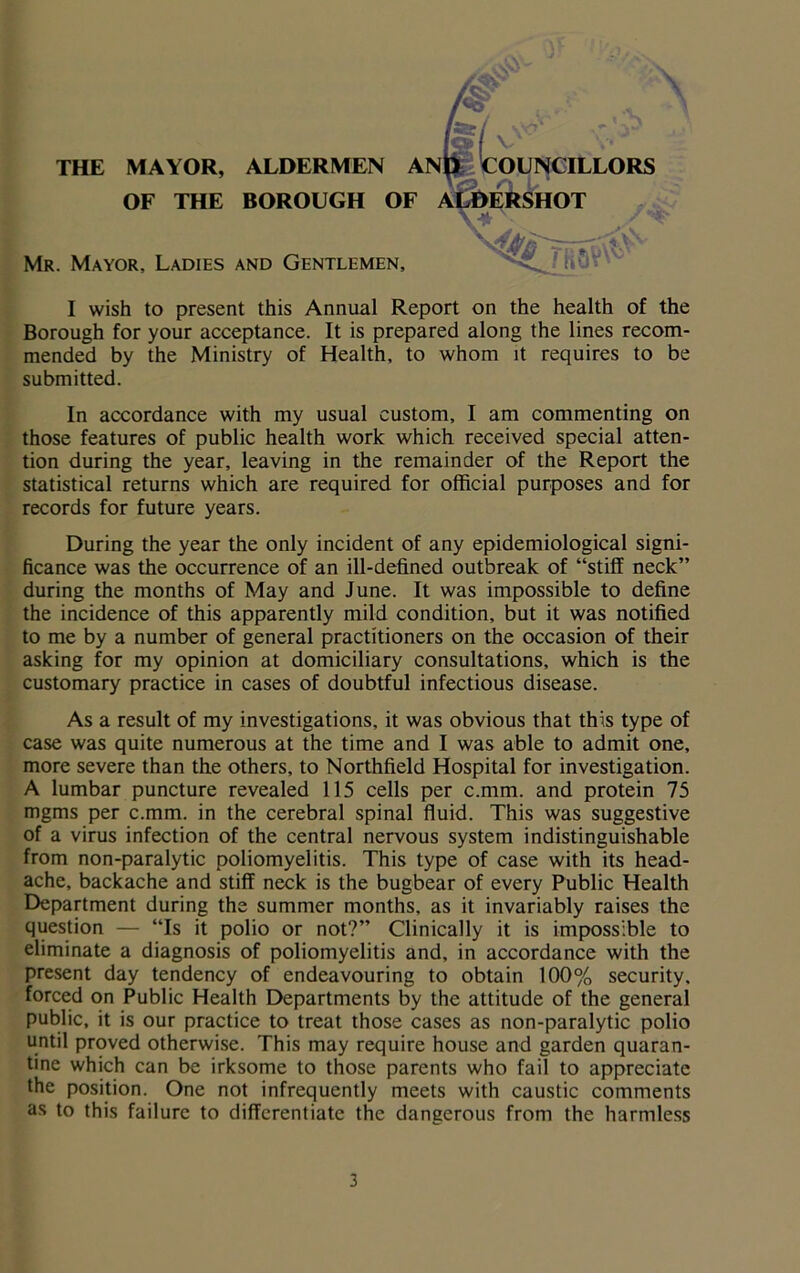 Mr. Mayor, Ladies and Gentlemen, THE MAYOR, ALDERMEN AIN OF THE BOROUGH OF * I wish to present this Annual Report on the health of the Borough for your acceptance. It is prepared along the lines recom- mended by the Ministry of Health, to whom it requires to be submitted. In accordance with my usual custom, I am commenting on those features of public health work which received special atten- tion during the year, leaving in the remainder of the Report the statistical returns which are required for official purposes and for records for future years. During the year the only incident of any epidemiological signi- ficance was the occurrence of an ill-defined outbreak of “stiff neck” during the months of May and June. It was impossible to define the incidence of this apparently mild condition, but it was notified to me by a number of general practitioners on the occasion of their asking for my opinion at domiciliary consultations, which is the customary practice in cases of doubtful infectious disease. As a result of my investigations, it was obvious that this type of case was quite numerous at the time and I was able to admit one, more severe than the others, to Northfield Hospital for investigation. A lumbar puncture revealed 115 cells per c.mm. and protein 75 mgms per c.mm. in the cerebral spinal fluid. This was suggestive of a virus infection of the central nervous system indistinguishable from non-paralytic poliomyelitis. This type of case with its head- ache, backache and stiff neck is the bugbear of every Public Health Department during the summer months, as it invariably raises the question — “Is it polio or not?” Clinically it is impossible to eliminate a diagnosis of poliomyelitis and, in accordance with the present day tendency of endeavouring to obtain 100% security, forced on Public Health Departments by the attitude of the general public, it is our practice to treat those cases as non-paralytic polio until proved otherwise. This may require house and garden quaran- tine which can be irksome to those parents who fail to appreciate the position. One not infrequently meets with caustic comments as to this failure to differentiate the dangerous from the harmless