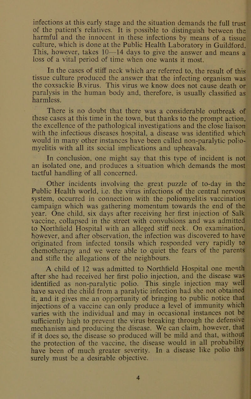 infections at this early stage and the situation demands the full trust of the patient’s relatives. It is possible to distinguish between the harmful and the innocent in these infections by means of a tissue culture, which is done at the Public Health Laboratory in Guildford. This, however, takes 10—14 days to give the answer and means a loss of a vital period of time when one wants it most. In the cases of stiff neck which are referred to, the result of this tissue culture produced the answer that the infecting organism was the coxsackie B.virus. This virus we know does not cause death or paralysis in the human body and, therefore, is usually classified as harmless. There is no doubt that there was a considerable outbreak of these cases at this time in the town, but thanks to the prompt action, the excellence of the pathological investigations and the close liaison with the infectious diseases hospital, a disease was identified which would in many other instances have been called non-paralytic polio- myelitis with all its social implications and upheavals. In conclusion, one might say that this type of incident is not an isolated one, and produces a situation which demands the most tactful handling of all concerned. Other incidents involving the great puzzle of to-day in the Public Health world, i.e. the virus infections of the central nervous system, occurred in connection with the poliomyelitis vaccination campaign which was gathering momentum towards the end of the year. One child, six days after receiving her first injection of Salk vaccine, collapsed in the street with convulsions and was admitted to N.orthfield Hospital with an alleged stiff neck. On examination, however, and after observation, the infection was discovered to have originated from infected tonsils which responded very rapidly to chemotherapy and we were able to quiet the fears of the parents and stifle the allegations of the neighbours. A child of 12 was admitted to Northfield Hospital one month after she had received her first polio injection, and the disease was identified as non-paralytic polio. This single injection may well have saved the child from a paralytic infection had she not obtained it, and it gives me an opportunity of bringing to public notice that injections of a vaccine can only produce a level of immunity which varies with the individual and may in occasional instances not be sufficiently high to prevent the virus breaking through the defensive mechanism and producing the disease. We can claim, however, that if it does so, the disease so produced will be mild and that, without the protection of the vaccine, the disease would in all probability have been of much greater severity. In a disease like polio this surely must be a desirable objective.
