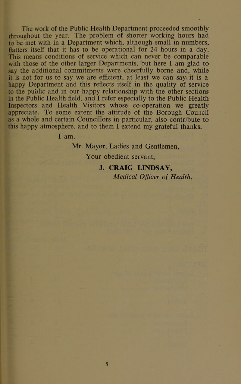 The work of the Public Health Department proceeded smoothly throughout the year. The problem of shorter working hours had to be met with in a Department which, although small in numbers, flatters itself that it has to be operational for 24 hours in a day. This means conditions of service which can never be comparable with those of the other larger Departments, but here I am glad to say the additional commitments were cheerfully borne and, while it is not for us to say we are efficient, at least we can say1, it is a happy Department and this reflects itself in the quality of service to the public and in our happy relationship with the other sections in the Public Health field, and I refer especially to the Public Health Inspectors and Health Visitors whose co-operation we greatly appreciate. To some extent the attitude of the Borough Council as a whole and certain Councillors in particular, also contribute to this happy atmosphere, and to them I extend my grateful thanks. I am, Mr. Mayor, Ladies and Gentlemen, Your obedient servant, J. CRAIG LINDSAY, Medical Officer of Health.