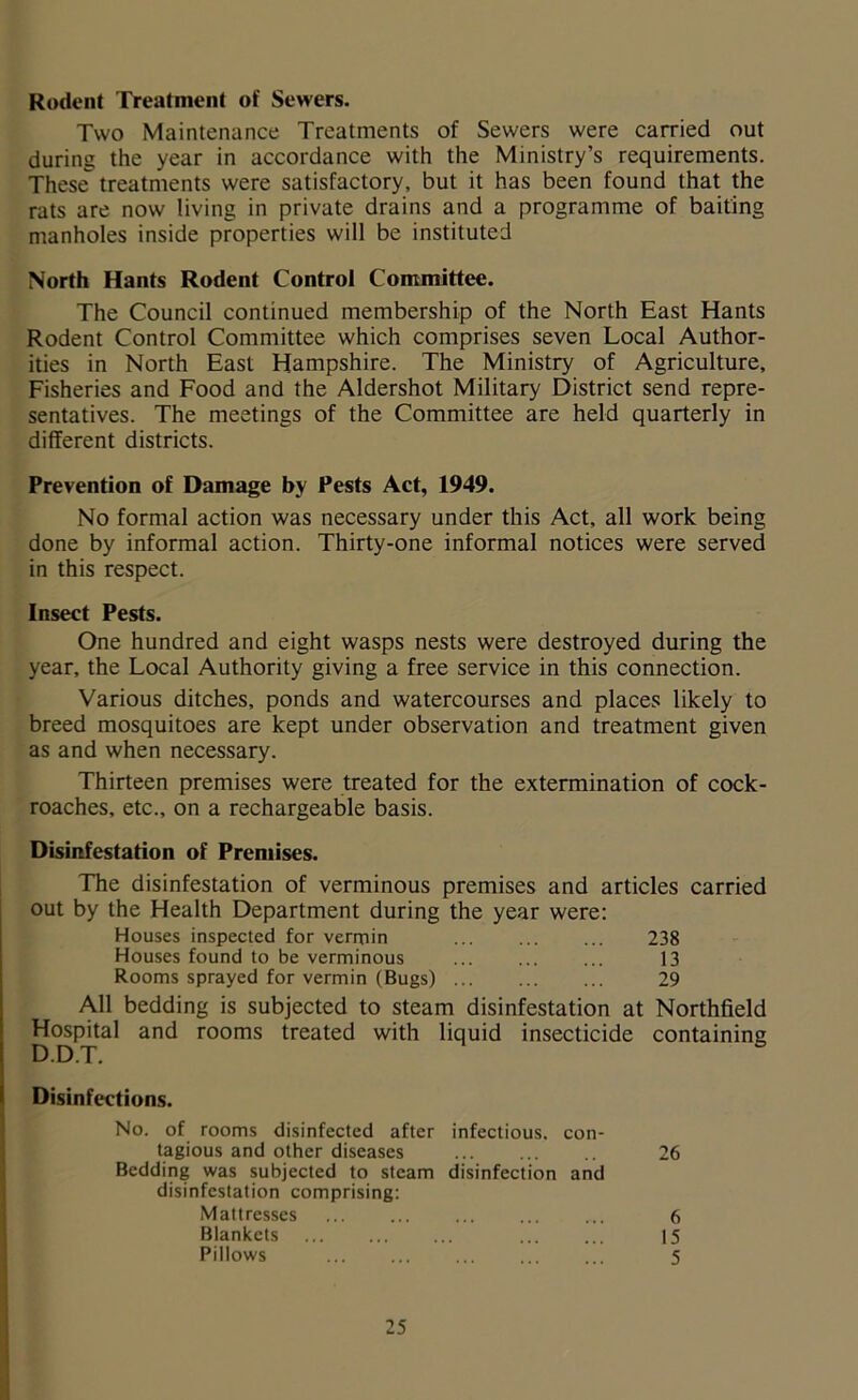 Rodent Treatment of Sewers. Two Maintenance Treatments of Sewers were carried out during the year in accordance with the Ministry’s requirements. These treatments were satisfactory, but it has been found that the rats are now living in private drains and a programme of baiting manholes inside properties will be instituted North Hants Rodent Control Committee. The Council continued membership of the North East Hants Rodent Control Committee which comprises seven Local Author- ities in North East Hampshire. The Ministry of Agriculture, Fisheries and Food and the Aldershot Military District send repre- sentatives. The meetings of the Committee are held quarterly in different districts. Prevention of Damage by Pests Act, 1949. No formal action was necessary under this Act, all work being done by informal action. Thirty-one informal notices were served in this respect. Insect Pests. One hundred and eight wasps nests were destroyed during the year, the Local Authority giving a free service in this connection. Various ditches, ponds and watercourses and places likely to breed mosquitoes are kept under observation and treatment given as and when necessary. Thirteen premises were treated for the extermination of cock- roaches, etc., on a rechargeable basis. Disinfestation of Premises. The disinfestation of verminous premises and articles carried out by the Health Department during the year were: Houses inspected for vermin 238 Houses found to be verminous 13 Rooms sprayed for vermin (Bugs) ... 29 All bedding is subjected to steam disinfestation at Northfield Hospital and rooms treated with liquid insecticide containing Disinfections. No. of rooms disinfected after infectious, con- tagious and other diseases 26 Bedding was subjected to steam disinfection and disinfestation comprising: Mattresses ... ... ... ... ... 6 Blankets 15 Pillows 5