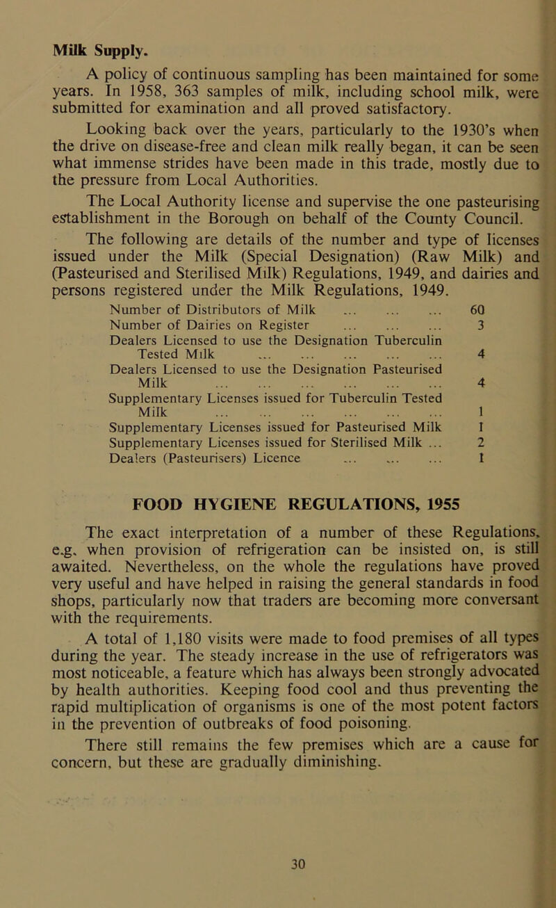 Milk Supply. A policy of continuous sampling has been maintained for some years. In 1958, 363 samples of milk, including school milk, were submitted for examination and all proved satisfactory. Looking back over the years, particularly to the 1930’s when the drive on disease-free and clean milk really began, it can be seen what immense strides have been made in this trade, mostly due to the pressure from Local Authorities. The Local Authority license and supervise the one pasteurising establishment in the Borough on behalf of the County Council. The following are details of the number and type of licenses issued under the Milk (Special Designation) (Raw Milk) and (Pasteurised and Sterilised Milk) Regulations, 1949, and dairies and persons registered under the Milk Regulations, 1949. Number of Distributors of Milk ... ... ... 60 Number of Dairies on Register ... ... ... 3 Dealers Licensed to use the Designation Tuberculin Tested Milk ... 4 Dealers Licensed to use the Designation Pasteurised Milk 4 Supplementary Licenses issued for Tuberculin Tested Milk 1 Supplementary Licenses issued for Pasteurised Milk I Supplementary Licenses issued for Sterilised Milk ... 2 Dealers (Pasteurisers) Licence ... ... ... I FOOD HYGIENE REGULATIONS, 1955 The exact interpretation of a number of these Regulations, e.g. when provision of refrigeration can be insisted on, is still awaited. Nevertheless, on the whole the regulations have proved very useful and have helped in raising the general standards in food shops, particularly now that traders are becoming more conversant with the requirements. A total of 1,180 visits were made to food premises of all types during the year. The steady increase in the use of refrigerators was most noticeable, a feature which has always been strongly advocated by health authorities. Keeping food cool and thus preventing the rapid multiplication of organisms is one of the most potent factors in the prevention of outbreaks of food poisoning. There still remains the few premises which are a cause for concern, but these are gradually diminishing.