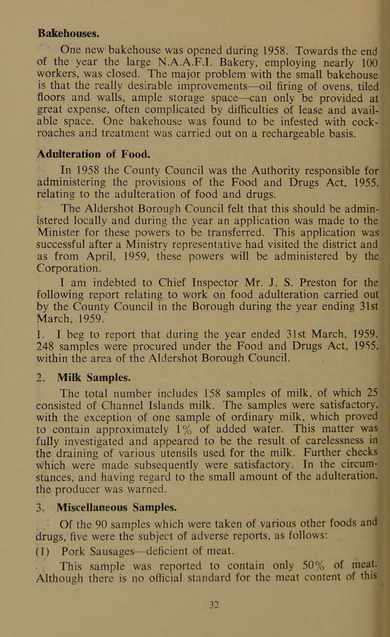 Bakehouses. One new bakehouse was opened during 1958. Towards the end of the year the large N.A.A.F.I. Bakery, employing nearly 100 workers, was closed. The major problem with the small bakehouse is that the really desirable improvements—oil firing of ovens, tiled floors and walls, ample storage space—can only be provided at great expense, often complicated by difficulties of lease and avail- able space. One bakehouse was found to be infested with cock- roaches and treatment was carried out on a rechargeable basis. Adulteration of Food. In 1958 the County Council was the Authority responsible for administering the provisions of the Food and Drugs Act, 1955. relating to the adulteration of food and drugs. The Aldershot Borough Council felt that this should be admin- istered locally and during the year an application was made to the Minister for these powers to be transferred. This application was successful after a Ministry representative had visited the district and as from April, 1959, these powers will be administered by the Corporation. I am indebted to Chief Inspector Mr. J. S. Preston for the following report relating to work on food adulteration carried out by the County Council in the Borough during the year ending 31st March, 1959. 1. I beg to report that during the year ended 31st March, 1959. 248 samples were procured under the Food and Drugs Act, 1955, within the area of the Aldershot Borough Council. 2. Milk Samples. The total number includes 158 samples of milk, of which 25 consisted of Channel Islands milk. The samples were satisfactory, with the exception of one sample of ordinary milk, which proved to contain approximately 1% of added water. This matter was fully investigated and appeared to be the result of carelessness in the draining of various utensils used for the milk. Further checks which were made subsequently were satisfactory. In the circum- stances, and having regard to the small amount of the adulteration, the producer was warned. 3. Miscellaneous Samples. Of the 90 samples which were taken of various other foods and drugs, five were the subject of adverse reports, as follows: (I) Pork Sausages—deficient of meat. This sample was reported to contain only 50% of meat. Although there is no official standard for the meat content of this
