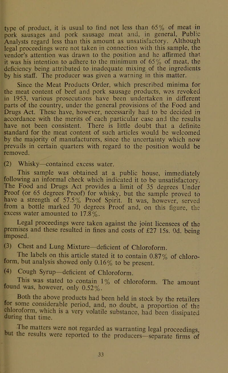 type of product, it is usual to find not less than 65% of meat in pork sausages and pork sausage meat and, in general. Public Analysts regard less than this amount as unsatisfactory. Although legal proceedings were not taken in connection with this sample, the vendor's attention was drawn to the position and he affirmed that it was his intention to adhere to the minimum of 65% of meat, the deficiency being attributed to inadequate mixing of the ingredients by his staff. The producer was given a warning in this matter. Since the Meat Products Order, which prescribed minima for the meat content of beef and pork sausage products, was revoked in 1953, various prosecutions have been undertaken in different parts of the country, under the general provisions of the Food and Drugs Act. These have, however, necessarily had to be decided in accordance with the merits of each particular case and the results have not been consistent. There is little doubt that a definite standard for the meat content of such articles would be welcomed by the majority of manufacturers, since the uncertainty which now prevails in certain quarters with regard to the position would be removed. (2) Whisky—contained excess water. This sample was obtained at a public house, immediately following an informal check which indicated it to be unsatisfactory. The Food and Drugs Act provides a limit of 35 degrees Under Proof (or 65 degrees Proof) for whisky, but the sample proved to have a strength of 57.5% Proof Spirit. It was, however, served from a bottle marked 70 degrees Proof and, on this figure, the excess water amounted to 17.8%. Legal proceedings were taken against the joint licensees of the premises and these resulted in fines and costs of £27 15s. Od. being imposed. (3) Chest and Lung Mixture—deficient of Chloroform. The labels on this article stated it to contain 0.87% of chloro- form, but analysis showed only 0.16% to be present. (4) Cough Syrup—deficient of Chloroform. This was stated to contain 1% of chloroform. The amount found was, however, only 0.52%. Both the above products had been held in stock by the retailers for some considerable period, and, no doubt, a proportion of the chloroform, which is a very volatile substance, had been dissipated during that time. The matters were not regarded as warranting legal proceedings, but the results were reported to the producers—separate firms of