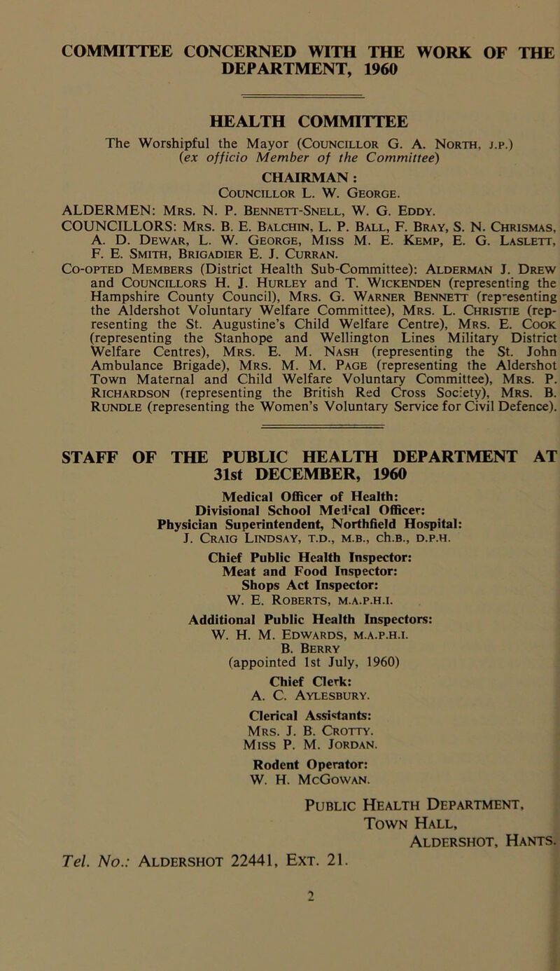 COMMITTEE CONCERNED WITH THE WORK OF THE DEPARTMENT, 1960 HEALTH COMMITTEE The Worshipful the Mayor (Councillor G. A. North, j.p.) (ex officio Member of the Committee) CHAIRMAN : Councillor L. W. George. ALDERMEN: Mrs. N. P. Bennett-Snell, W. G. Eddy. COUNCILLORS: Mrs. B. E. Balchin, L. P. Ball, F. Bray, S. N. Chrismas, A. D. Dewar, L. W. George, Miss M. E. Kemp, E. G. Laslett, F. E. Smith, Brigadier E. J. Curran. Co-opted Members (District Health Sub-Committee): Alderman J. Drew and Councillors H. J. Hurley and T. Wickenden (representing the Hampshire County Council), Mrs. G. Warner Bennett (rep-esenting the Aldershot Voluntary Welfare Committee), Mrs. L. Christie (rep- resenting the St. Augustine’s Child Welfare Centre), Mrs. E. Cook (representing the Stanhope and Wellington Lines Military District Welfare Centres), Mrs. E. M. Nash (representing the St. John Ambulance Brigade), Mrs. M. M. Page (representing the Aldershot Town Maternal and Child Welfare Voluntary Committee), Mrs. P. Richardson (representing the British Red Cross Society), Mrs. B. Rundle (representing the Women’s Voluntary Service for Civil Defence). STAFF OF THE PUBLIC HEALTH DEPARTMENT AT 31st DECEMBER, 1960 Medical Officer of Health: Divisional School MeTcal Officer: Physician Superintendent, Northfield Hospital: J. Craig Lindsay, t.d., m.b., ch.B., d.p.h. Chief Public Health Inspector: Meat and Food Inspector: Shops Act Inspector: W. E. Roberts, m.a.p.h.i. Additional Public Health Inspectors: W. H. M. Edwards, m.a.p.h.i. B. Berry (appointed 1st July, 1960) Chief Clerk: A. C. Aylesbury. Clerical Assistants: Mrs. J. B. Crotty. Miss P. M. Jordan. Rodent Operator: W. H. McGowan. Public Health Department, Town Hall, Aldershot, Hants. Tel. No.: Aldershot 22441, Ext. 21.