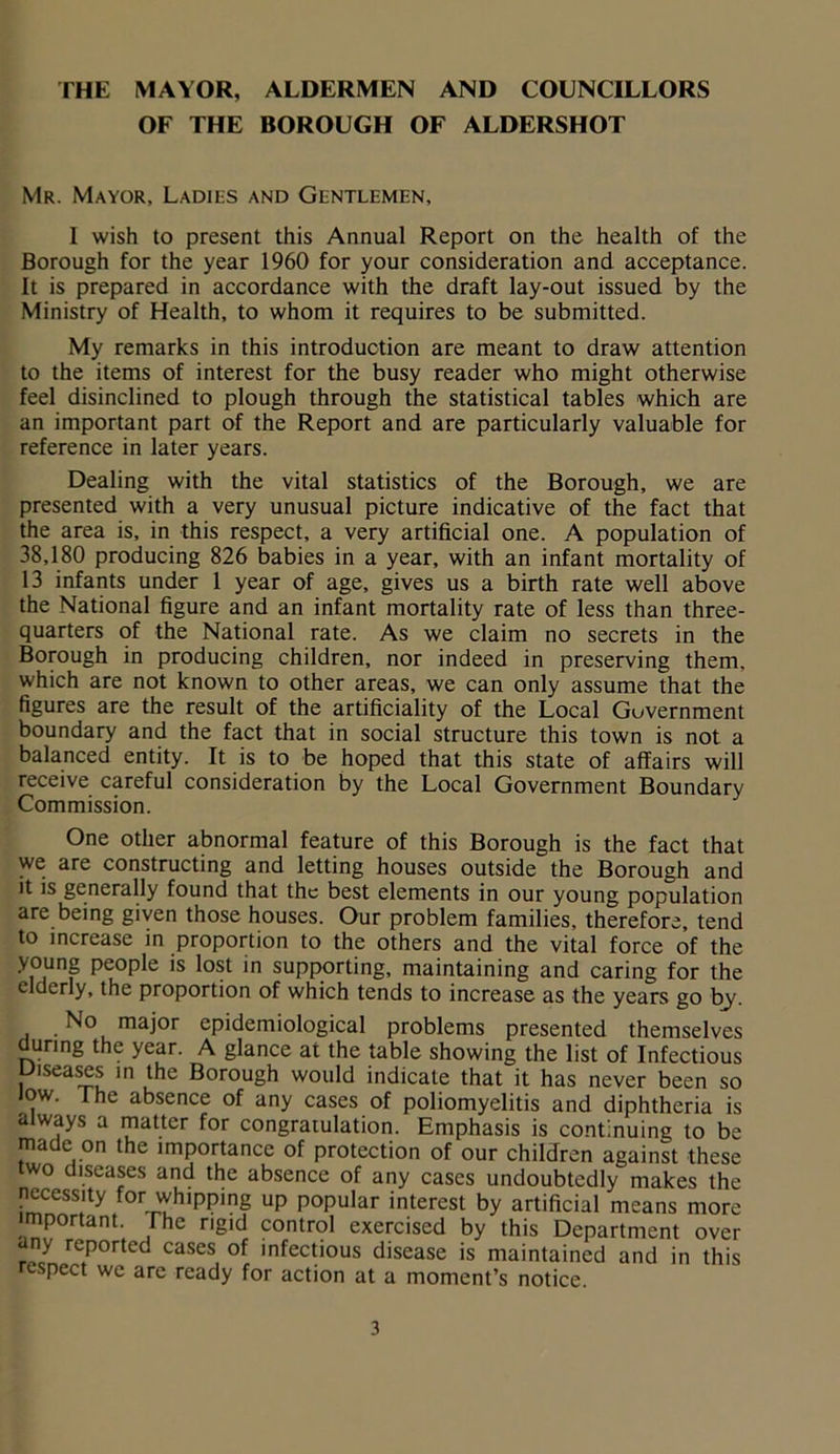 THE MAYOR, ALDERMEN AND COUNCILLORS OF THE BOROUGH OF ALDERSHOT Mr. Mayor, Ladies and Gentlemen, I wish to present this Annual Report on the health of the Borough for the year 1960 for your consideration and acceptance. It is prepared in accordance with the draft lay-out issued by the Ministry of Health, to whom it requires to be submitted. My remarks in this introduction are meant to draw attention to the items of interest for the busy reader who might otherwise feel disinclined to plough through the statistical tables which are an important part of the Report and are particularly valuable for reference in later years. Dealing with the vital statistics of the Borough, we are presented with a very unusual picture indicative of the fact that the area is, in this respect, a very artificial one. A population of 38,180 producing 826 babies in a year, with an infant mortality of 13 infants under 1 year of age, gives us a birth rate well above the National figure and an infant mortality rate of less than three- quarters of the National rate. As we claim no secrets in the Borough in producing children, nor indeed in preserving them, which are not known to other areas, we can only assume that the figures are the result of the artificiality of the Local Government boundary and the fact that in social structure this town is not a balanced entity. It is to be hoped that this state of affairs will receive careful consideration by the Local Government Boundary Commission. One other abnormal feature of this Borough is the fact that we are constructing and letting houses outside the Borough and it is generally found that the best elements in our young population are being given those houses. Our problem families, therefore, tend to increase in proportion to the others and the vital force of the young people is lost in supporting, maintaining and caring for the elderly, the proportion of which tends to increase as the years go by. | .No major epidemiological problems presented themselves during the year. A glance at the table showing the list of Infectious Diseases in the Borough would indicate that it has never been so low. The absence of any cases of poliomyelitis and diphtheria is always a matter for congratulation. Emphasis is continuing to be made on the importance of protection of our children against these two diseases and the absence of any cases undoubtedly makes the necessity for whipping up popular interest by artificial means more important The rigid control exercised by this Department over any reported cases of infectious disease is maintained and in this respect we are ready for action at a moment’s notice.