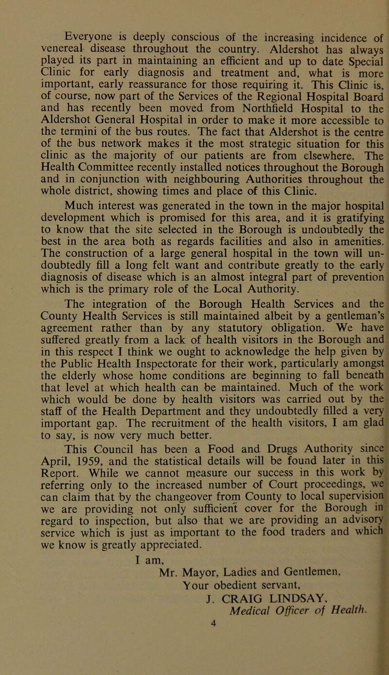 Everyone is deeply conscious of the increasing incidence of venereal disease throughout the country. Aldershot has always played its part in maintaining an efficient and up to date Special Clinic for early diagnosis and treatment and, what is more important, early reassurance for those requiring it. This Clinic is, of course, now part of the Services of the Regional Hospital Board and has recently been moved from Northfield Hospital to the Aldershot General Hospital in order to make it more accessible to the termini of the bus routes. The fact that Aldershot is the centre of the bus network makes it the most strategic situation for this clinic as the majority of our patients are from elsewhere. The Health Committee recently installed notices throughout the Borough and in conjunction with neighbouring Authorities throughout the whole district, showing times and place of this Clinic. Much interest was generated in the town in the major hospital development which is promised for this area, and it is gratifying to know that the site selected in the Borough is undoubtedly the best in the area both as regards facilities and also in amenities. The construction of a large general hospital in the town will un- doubtedly fill a long felt want and contribute greatly to the early diagnosis of disease which is an almost integral part of prevention which is the primary role of the Local Authority. The integration of the Borough Health Services and the County Health Services is still maintained albeit by a gentleman’s agreement rather than by any statutory obligation. We have suffered greatly from a lack of health visitors in the Borough and in this respect I think we ought to acknowledge the help given by the Public Health Inspectorate for their work, particularly amongst the elderly whose home conditions are beginning to fall beneath that level at which health can be maintained. Much of the work which would be done by health visitors was carried out by the staff of the Health Department and they undoubtedly filled a very important gap. The recruitment of the health visitors, I am glad to say, is now very much better. This Council has been a Food and Drugs Authority since April, 1959, and the statistical details will be found later in this Report. While we cannot measure our success in this work by referring only to the increased number of Court proceedings, we can claim that by the changeover from County to local supervision we are providing not only sufficient cover for the Borough in regard to inspection, but also that we are providing an advisory service which is just as important to the food traders and which we know is greatly appreciated. I am, Mr. Mayor, Ladies and Gentlemen. Your obedient servant, J. CRAIG LINDSAY, Medical Officer of Health.