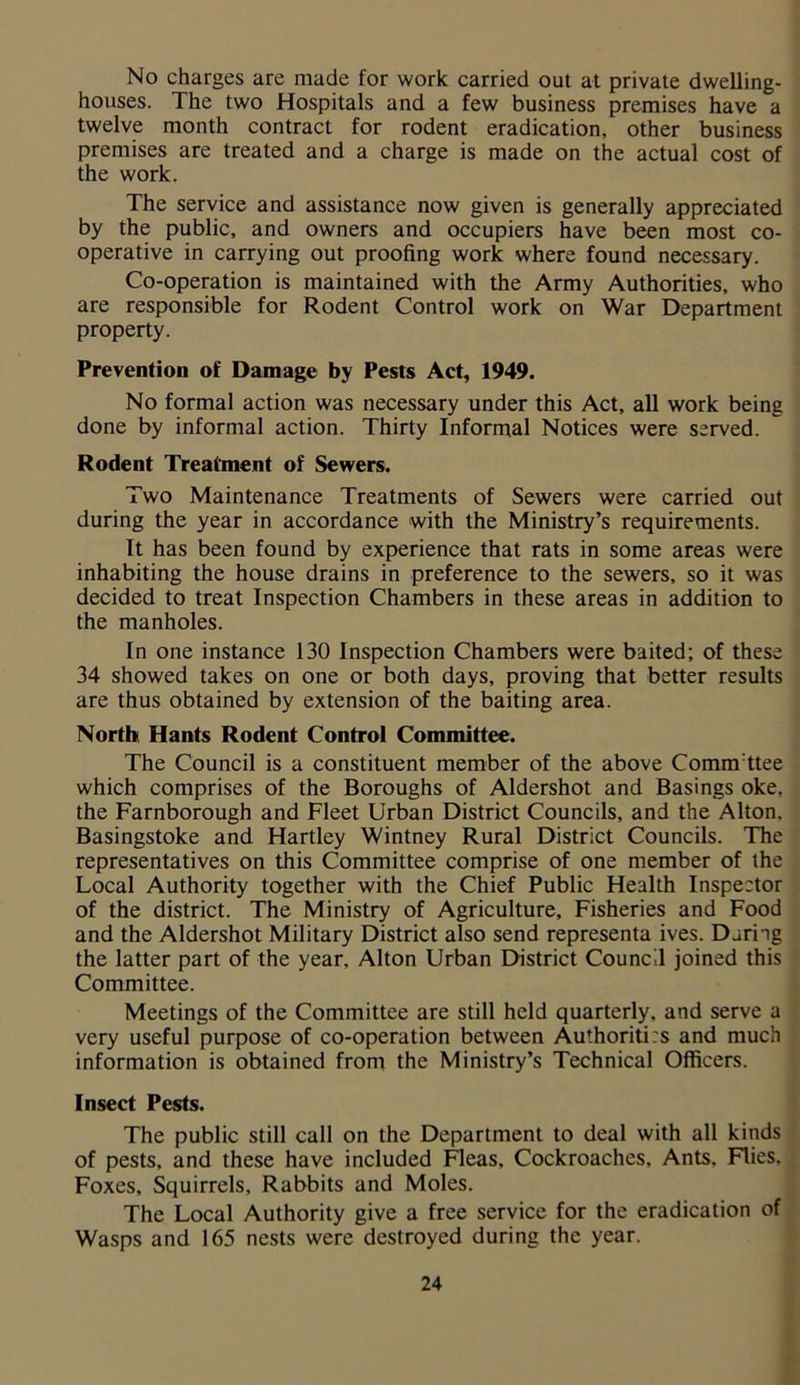 No charges are made for work carried out at private dwelling- houses. The two Hospitals and a few business premises have a twelve month contract for rodent eradication, other business premises are treated and a charge is made on the actual cost of the work. The service and assistance now given is generally appreciated by the public, and owners and occupiers have been most co- operative in carrying out proofing work where found necessary. Co-operation is maintained with the Army Authorities, who are responsible for Rodent Control work on War Department property. Prevention of Damage by Pests Act, 1949. No formal action was necessary under this Act, all work being done by informal action. Thirty Informal Notices were served. Rodent Treatment of Sewers. Two Maintenance Treatments of Sewers were carried out during the year in accordance with the Ministry’s requirements. It has been found by experience that rats in some areas were inhabiting the house drains in preference to the sewers, so it was decided to treat Inspection Chambers in these areas in addition to the manholes. In one instance 130 Inspection Chambers were baited; of these 34 showed takes on one or both days, proving that better results are thus obtained by extension of the baiting area. North Hants Rodent Control Committee. The Council is a constituent member of the above Commttee which comprises of the Boroughs of Aldershot and Basings oke, the Farnborough and Fleet Urban District Councils, and the Alton. Basingstoke and Hartley Wintney Rural District Councils. The representatives on this Committee comprise of one member of the Local Authority together with the Chief Public Health Inspector of the district. The Ministry of Agriculture, Fisheries and Food and the Aldershot Military District also send representa ives. Daring the latter part of the year, Alton Urban District Council joined this Committee. Meetings of the Committee are still held quarterly, and serve a very useful purpose of co-operation between Authoritirs and much information is obtained from the Ministry’s Technical Officers. Insect Pests. The public still call on the Department to deal with all kinds of pests, and these have included Fleas, Cockroaches, Ants. Flies. Foxes, Squirrels, Rabbits and Moles. The Local Authority give a free service for the eradication of Wasps and 165 nests were destroyed during the year.