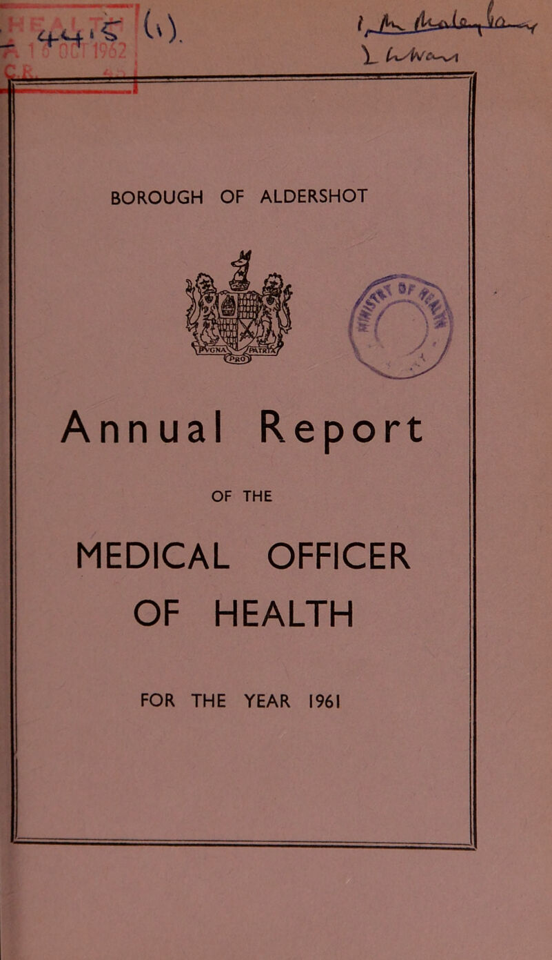 4--.S (0 7'-TV*. 1962. ' ' 1 i. 1 ! 1 1 ' ’* ‘ BOROUGH OF ALDERSHOT Annual Report OF THE MEDICAL OFFICER OF HEALTH FOR THE YEAR 1961