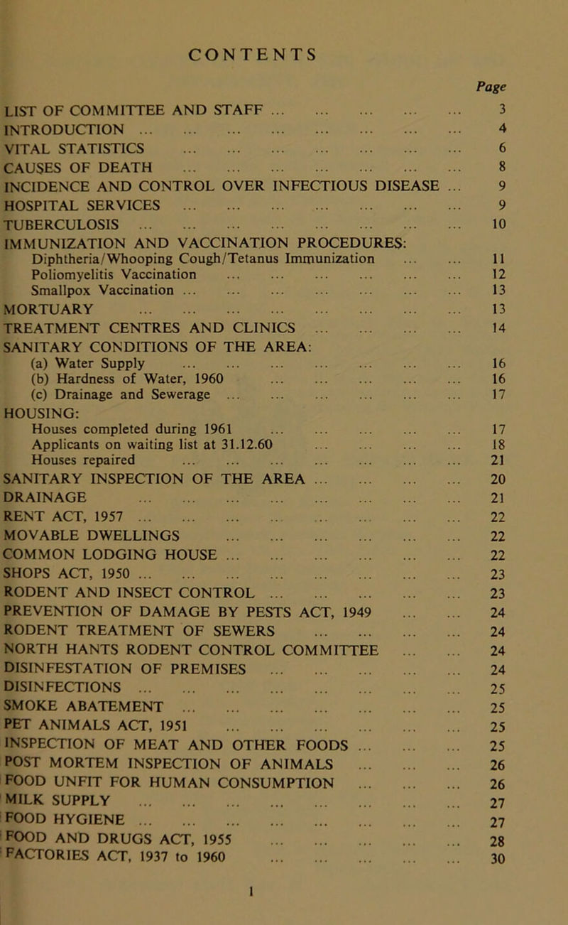 CONTENTS Page LIST OF COMMITTEE AND STAFF 3 INTRODUCTION 4 VITAL STATISTICS 6 CAUSES OF DEATH 8 INCIDENCE AND CONTROL OVER INFECTIOUS DISEASE ... 9 HOSPITAL SERVICES 9 TUBERCULOSIS 10 IMMUNIZATION AND VACCINATION PROCEDURES: Diphtheria/Whooping Cough/Tetanus Immunization 11 Poliomyelitis Vaccination ... 12 Smallpox Vaccination ... ... 13 MORTUARY 13 TREATMENT CENTRES AND CLINICS 14 SANITARY CONDITIONS OF THE AREA: (a) Water Supply 16 (b) Hardness of Water, 1960 16 (c) Drainage and Sewerage ... ... ... ... ... ... 17 HOUSING: Houses completed during 1961 ... ... ... ... ... 17 Applicants on waiting list at 31.12.60 ... ... ... ... 18 Houses repaired ... ... ... ... 21 SANITARY INSPECTION OF THE AREA 20 DRAINAGE 21 RENT ACT, 1957 22 MOVABLE DWELLINGS 22 COMMON LODGING HOUSE 22 SHOPS ACT, 1950 23 RODENT AND INSECT CONTROL 23 PREVENTION OF DAMAGE BY PESTS ACT, 1949 24 RODENT TREATMENT OF SEWERS 24 NORTH HANTS RODENT CONTROL COMMITTEE 24 DISINFESTATION OF PREMISES 24 DISINFECTIONS 25 SMOKE ABATEMENT 25 PET ANIMALS ACT, 1951 25 INSPECTION OF MEAT AND OTHER FOODS 25 POST MORTEM INSPECTION OF ANIMALS 26 FOOD UNFIT FOR HUMAN CONSUMPTION 26 MILK SUPPLY 27 FOOD HYGIENE 27 FOOD AND DRUGS ACT, 1955 28 FACTORIES ACT, 1937 to 1960 30