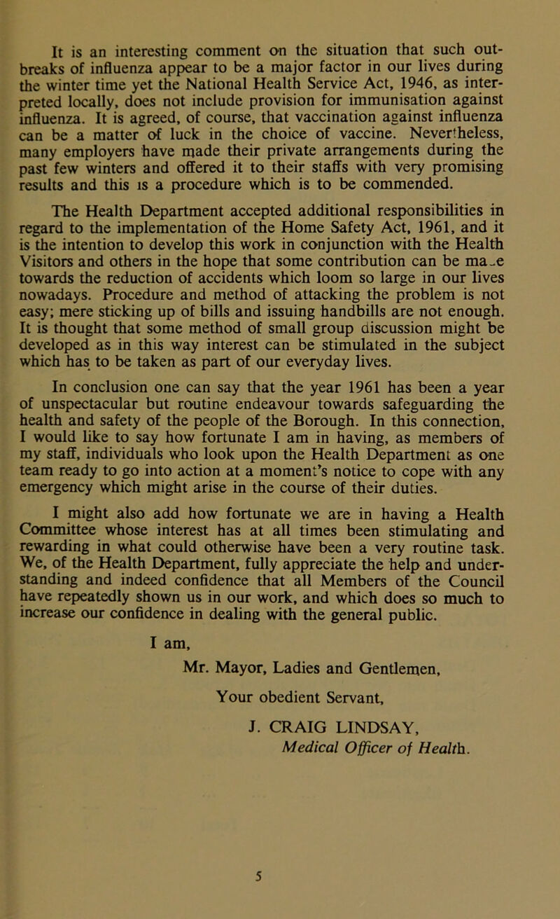 It is an interesting comment on the situation that such out- breaks of influenza appear to be a major factor in our lives during the winter time yet the National Health Service Act, 1946, as inter- preted locally, does not include provision for immunisation against influenza. It is agreed, of course, that vaccination against influenza can be a matter of luck in the choice of vaccine. Never'heless, many employers have made their private arrangements during the past few winters and offered it to their staffs with very promising results and this is a procedure which is to be commended. The Health Department accepted additional responsibilities in regard to the implementation of the Home Safety Act, 1961, and it is the intention to develop this work in conjunction with the Health Visitors and others in the hope that some contribution can be ma-e towards the reduction of accidents which loom so large in our lives nowadays. Procedure and method of attacking the problem is not easy; mere sticking up of bills and issuing handbills are not enough. It is thought that some method of small group discussion might be developed as in this way interest can be stimulated in the subject which has to be taken as part of our everyday lives. In conclusion one can say that the year 1961 has been a year of unspectacular but routine endeavour towards safeguarding the health and safety of the people of the Borough. In this connection, I would like to say how fortunate I am in having, as members of my staff, individuals who look upon the Health Department as one team ready to go into action at a moment’s notice to cope with any emergency which might arise in the course of their duties. I might also add how fortunate we are in having a Health Committee whose interest has at all times been stimulating and rewarding in what could otherwise have been a very routine task. We, of the Health Department, fully appreciate the help and under- standing and indeed confidence that all Members of the Council have repeatedly shown us in our work, and which does so much to increase our confidence in dealing with the general public. I am, Mr. Mayor, Ladies and Gentlemen, Your obedient Servant, J. CRAIG LINDSAY, Medical Officer of Health.