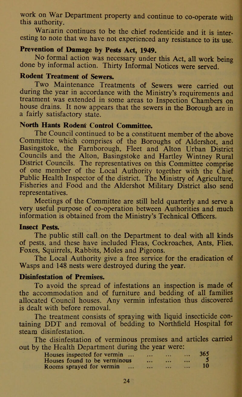 work on War Department property and continue to co-operate with this authority. Warfarin continues to be the chief rodenticide and it is inter- esting to note that we have not experienced any resistance to its use. Prevention of Damage by Pests Act, 1949. No formal action was necessary under this Act, all work being done by informal action. Thirty Informal Notices were served. Rodent Treatment of Sewers. Two Maintenance Treatments of Sewers were carried out during the year in accordance with the Ministry’s requirements and treatment was extended in some areas to Inspection Chambers on house drains. It now appears that the sewers in the Borough are in a fairly satisfactory state. North Hants Rodent Control Committee. The Council continued to be a constituent member of the above Committee which comprises of the Boroughs of Aldershot, and Basingstoke, the Farnborough, Fleet and Alton Urban District Councils and the Alton, Basingstoke and Hartley Wintney Rural District Councils. The representatives on this Committee comprise of one member of the Local Authority together with the Chief Public Health Inspector of the district. The Ministry of Agriculture, Fisheries and Food and the Aldershot Military District also send representatives. Meetings of the Committee are still held quarterly and serve a very useful purpose of co-operation between Authorities and much information is obtained from the Ministry’s Technical Officers. Insect Pests. The public still call on the Department to deal with all kinds of pests, and these have included Fleas, Cockroaches, Ants, Flies, Foxes, Squirrels, Rabbits, Moles and Pigeons. The Local Authority give a free service for the eradication of Wasps and 148 nests were destroyed during the year. Disinfestation of Premises. To avoid the spread of infestations an inspection is made of the accommodation and of furniture and bedding of all families allocated Council houses. Any vermin infestation thus discovered is dealt with before removal. The treatment consists of spraying with liquid insecticide con- taining DDT and removal of bedding to Northfield Hospital for steam disinfestation. The disinfestation of verminous premises and articles carried out by the Health Department during the year were: Houses inspected for vermin ... , 365 Houses found to be verminous Rooms sprayed for vermin 10