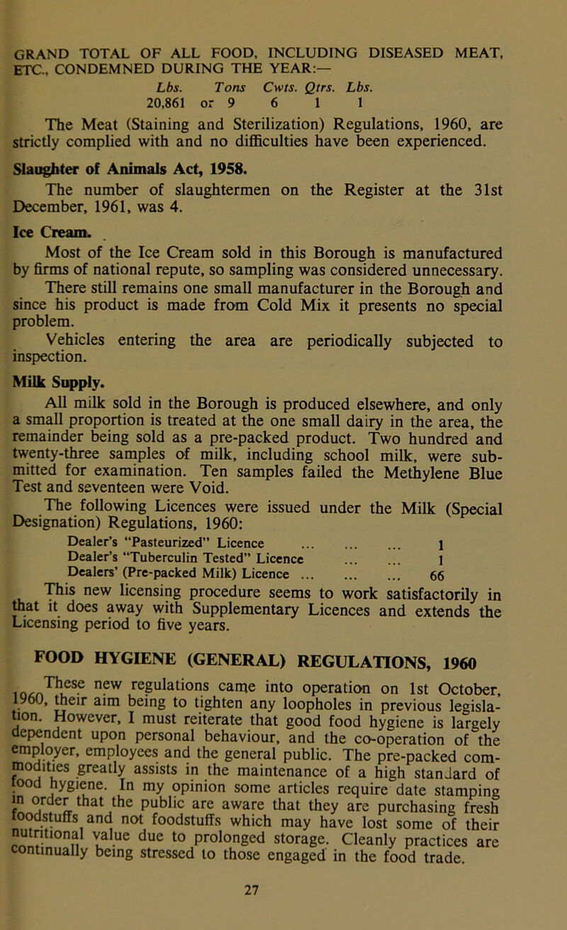GRAND TOTAL OF ALL FOOD, INCLUDING DISEASED MEAT, ETC., CONDEMNED DURING THE YEAR:— Lbs. Tons Cwts. Qtrs. Lbs. 20,861 or 9 6 1 1 The Meat (Staining and Sterilization) Regulations, 1960, are strictly complied with and no difficulties have been experienced. Slaughter of Animals Act, 1958. The number of slaughtermen on the Register at the 31st December, 1961, was 4. Ice Cream. Most of the Ice Cream sold in this Borough is manufactured by firms of national repute, so sampling was considered unnecessary. There still remains one small manufacturer in the Borough and since his product is made from Cold Mix it presents no special problem. Vehicles entering the area are periodically subjected to inspection. Milk Supply. All milk sold in the Borough is produced elsewhere, and only a small proportion is treated at the one small dairy in the area, the remainder being sold as a pre-packed product. Two hundred and twenty-three samples of milk, including school milk, were sub- mitted for examination. Ten samples failed the Methylene Blue Test and seventeen were Void. The following Licences were issued under the Milk (Special Designation) Regulations, 1960: Dealer’s “Pasteurized” Licence 1 Dealer’s “Tuberculin Tested” Licence 1 Dealers’ (Pre-packed Milk) Licence 66 This new licensing procedure seems to work satisfactorily in that it does away with Supplementary Licences and extends the Licensing period to five years. FOOD HYGIENE (GENERAL) REGULATIONS, 1960 ioAnThueSe n?w rePulations came into operation on 1st October, 1960, their aim being to tighten any loopholes in previous legisla- tion. However, I must reiterate that good food hygiene is largely dependent upon personal behaviour, and the co-operation of the employer, employees and the general public. The pre-packed com- modities greatly assists in the maintenance of a high standard of tood hygiene. In my opinion some articles require date stamping JJ that ,the Public are aware that they are purchasing fresh loodstuffs and not foodstuffs which may have lost some of their nutritional value due to prolonged storage. Cleanly practices are continually being stressed to those engaged in the food trade.