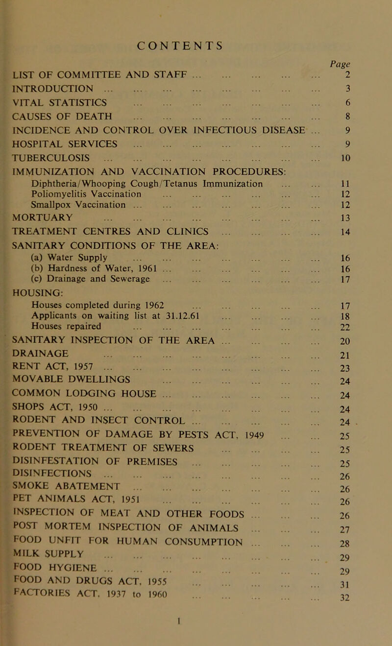CONTENTS LIST OF COMMITTEE AND STAFF INTRODUCTION VITAL STATISTICS CAUSES OF DEATH INCIDENCE AND CONTROL OVER INFECTIOUS DISEASE HOSPITAL SERVICES ... TUBERCULOSIS IMMUNIZATION AND VACCINATION PROCEDURES Diphtheria/Whooping Cough/Tetanus Immunization Poliomyelitis Vaccination Smallpox Vaccination ... MORTUARY TREATMENT CENTRES AND CLINICS SANITARY CONDITIONS OF THE AREA (a) Water Supply (b) Hardness of Water, 1961 (c) Drainage and Sewerage HOUSING: Houses completed during 1962 Applicants on waiting list at 31.12.61 Houses repaired SANITARY INSPECTION OF THE AREA DRAINAGE RENT ACT, 1957 MOVABLE DWELLINGS COMMON LODGING HOUSE SHOPS ACT, 1950 RODENT AND INSECT CONTROL PREVENTION OF DAMAGE BY PESTS ACT. 194 RODENT TREATMENT OF SEWERS DISINFESTATION OF PREMISES DISINFECTIONS SMOKE ABATEMENT PET ANIMALS ACT, 1951 INSPECTION OF MEAT AND OTHER FOODS POST MORTEM INSPECTION OF ANIMALS FOOD UNFIT FOR HUMAN CONSUMPTION MILK SUPPLY FOOD HYGIENE FOOD AND DRUGS ACT. 1955 FACTORIES ACT. 1937 to 1960 Page 2 3 6 8 9 9 10 11 12 12 13 14 16 16 17 17 18 22 20 21 23 24 24 24 24 25 25 25 26 26 26 26 27 28 29 29 31 32