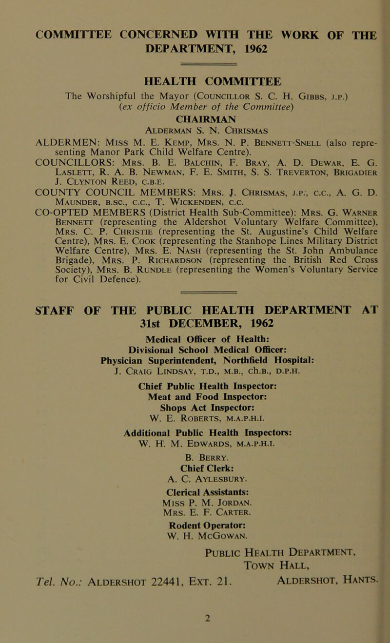 COMMITTEE CONCERNED WITH THE WORK OF THE DEPARTMENT, 1962 HEALTH COMMITTEE The Worshipful the Mayor (Councillor S. C. H. Gibbs, j.p.) (ex officio Member of the Committee) CHAIRMAN Alderman S. N. Chrismas ALDERMEN: Miss M. E. Kemp, Mrs. N. P. Bennett-Snell (also repre- senting Manor Park Child Welfare Centre). COUNCILLORS: Mrs. B. E. Balchin, F. Bray, A. D. Dewar, E. G. Laslett, R. A. B. Newman, F. E. Smith, S. S. Treverton, Brigadier J. Clynton Reed, c.b.e. COUNTY COUNCIL MEMBERS: Mrs. J. Chrismas, j.p., c.c., A. G. D. Maunder, b.sc., c.c., T. Wickenden, c.c. CO-OPTED MEMBERS (District Health Sub-Committee): Mrs. G. Warner Bennett (representing the Aldershot Voluntary Welfare Committee), Mrs. C. P. Christie (representing the St. Augustine’s Child Welfare Centre), Mrs. E. Cook (representing the Stanhope Lines Military District Welfare Centre), Mrs. E. Nash (representing the St. John Ambulance Brigade), Mrs. P. Richardson (representing the British Red Cross Society), Mrs. B. Rundle (representing the Women’s Voluntary Service for Civil Defence). STAFF OF THE PUBLIC HEALTH DEPARTMENT AT 31st DECEMBER, 1962 Medical Officer of Health: Divisional School Medical Officer: Physician Superintendent, Northfield Hospital: J. Craig Lindsay, t.d., m.b., ch.B., d.p.h. Chief Public Health Inspector: Meat and Food Inspector: Shops Act Inspector: W. E. Roberts, m.a.p.h.i. Additional Public Health Inspectors: W. H. M. Edwards, m.a.p.h.i. B. Berry. Chief Clerk: A. C. Aylesbury. Clerical Assistants: Miss P. M. Jordan. Mrs. E. F. Carter. Rodent Operator: W. H. McGowan. Public Health Department, Town Hall, Tel. No.: Aldershot 22441, Ext. 21. Aldershot. Hants.